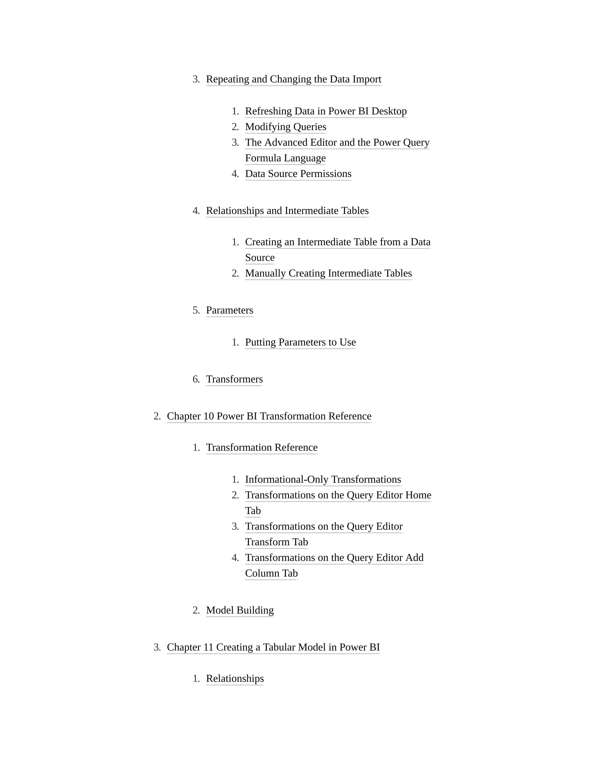 3. Repeating and Changing the Data Import
1. Refreshing Data in Power BI Desktop
2. Modifying Queries
3. The Advanced Editor and the Power Query
Formula Language
4. Data Source Permissions
4. Relationships and Intermediate Tables
1. Creating an Intermediate Table from a Data
Source
2. Manually Creating Intermediate Tables
5. Parameters
1. Putting Parameters to Use
6. Transformers
2. Chapter 10 Power BI Transformation Reference
1. Transformation Reference
1. Informational-Only Transformations
2. Transformations on the Query Editor Home
Tab
3. Transformations on the Query Editor
Transform Tab
4. Transformations on the Query Editor Add
Column Tab
2. Model Building
3. Chapter 11 Creating a Tabular Model in Power BI
1. Relationships
 