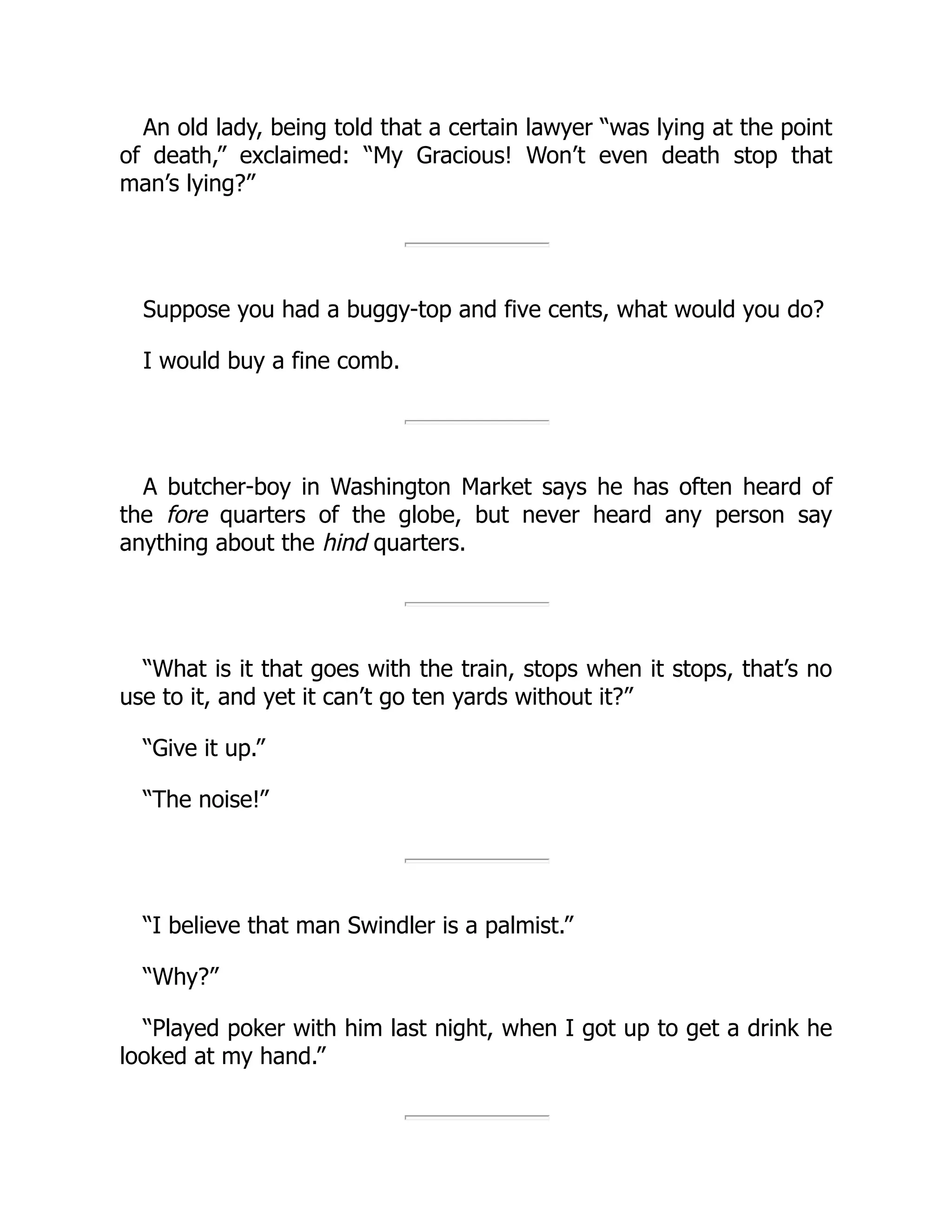 An old lady, being told that a certain lawyer “was lying at the point
of death,” exclaimed: “My Gracious! Won’t even death stop that
man’s lying?”
Suppose you had a buggy-top and five cents, what would you do?
I would buy a fine comb.
A butcher-boy in Washington Market says he has often heard of
the fore quarters of the globe, but never heard any person say
anything about the hind quarters.
“What is it that goes with the train, stops when it stops, that’s no
use to it, and yet it can’t go ten yards without it?”
“Give it up.”
“The noise!”
“I believe that man Swindler is a palmist.”
“Why?”
“Played poker with him last night, when I got up to get a drink he
looked at my hand.”
 