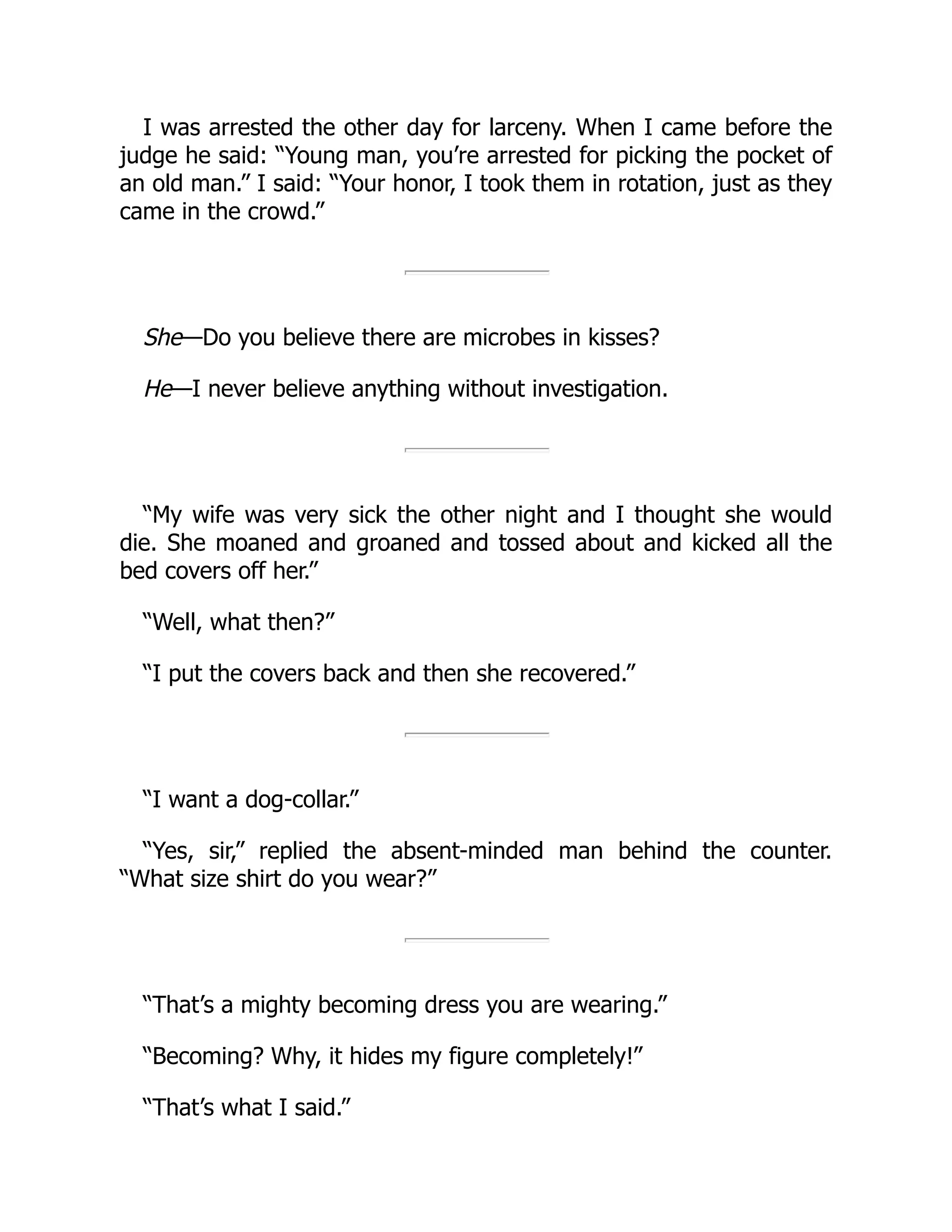 I was arrested the other day for larceny. When I came before the
judge he said: “Young man, you’re arrested for picking the pocket of
an old man.” I said: “Your honor, I took them in rotation, just as they
came in the crowd.”
She—Do you believe there are microbes in kisses?
He—I never believe anything without investigation.
“My wife was very sick the other night and I thought she would
die. She moaned and groaned and tossed about and kicked all the
bed covers off her.”
“Well, what then?”
“I put the covers back and then she recovered.”
“I want a dog-collar.”
“Yes, sir,” replied the absent-minded man behind the counter.
“What size shirt do you wear?”
“That’s a mighty becoming dress you are wearing.”
“Becoming? Why, it hides my figure completely!”
“That’s what I said.”
 