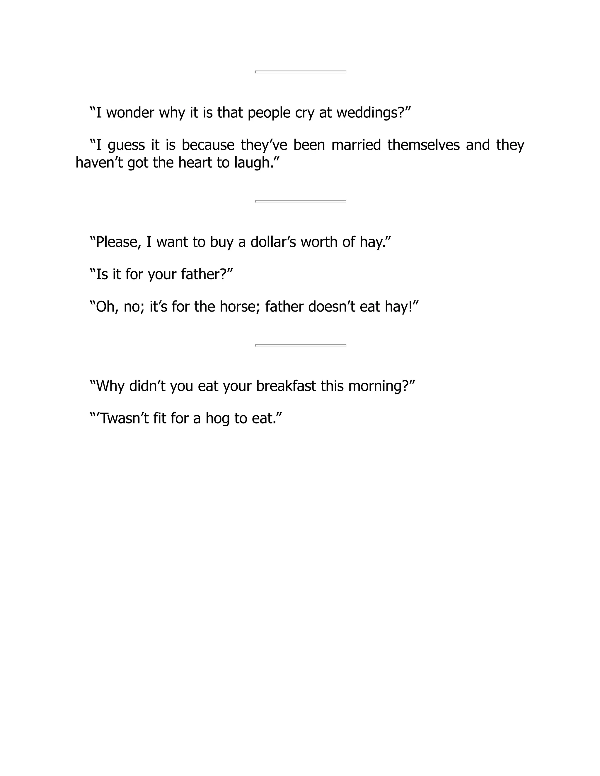 “I wonder why it is that people cry at weddings?”
“I guess it is because they’ve been married themselves and they
haven’t got the heart to laugh.”
“Please, I want to buy a dollar’s worth of hay.”
“Is it for your father?”
“Oh, no; it’s for the horse; father doesn’t eat hay!”
“Why didn’t you eat your breakfast this morning?”
“’Twasn’t fit for a hog to eat.”
 