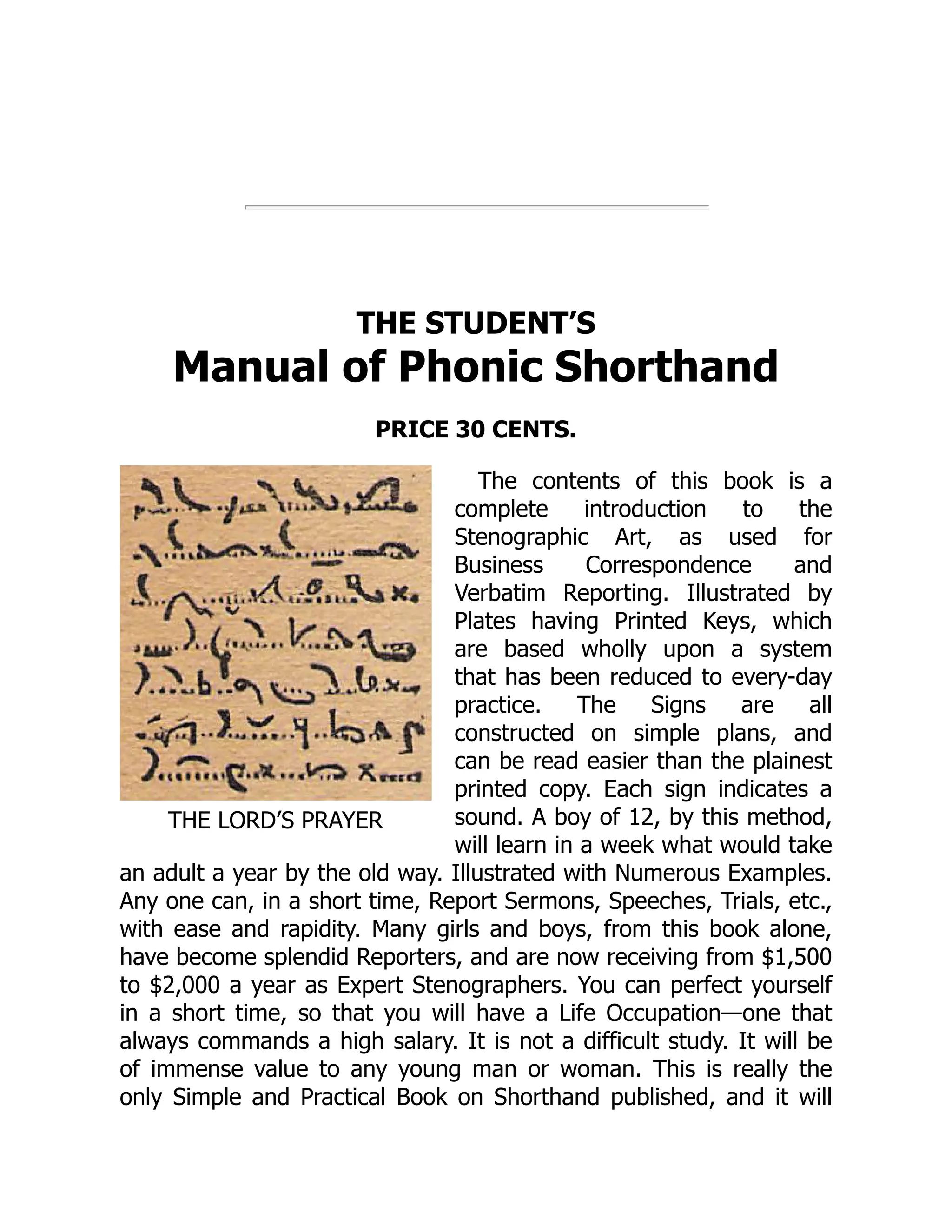 THE LORD’S PRAYER
THE STUDENT’S
Manual of Phonic Shorthand
PRICE 30 CENTS.
The contents of this book is a
complete introduction to the
Stenographic Art, as used for
Business Correspondence and
Verbatim Reporting. Illustrated by
Plates having Printed Keys, which
are based wholly upon a system
that has been reduced to every-day
practice. The Signs are all
constructed on simple plans, and
can be read easier than the plainest
printed copy. Each sign indicates a
sound. A boy of 12, by this method,
will learn in a week what would take
an adult a year by the old way. Illustrated with Numerous Examples.
Any one can, in a short time, Report Sermons, Speeches, Trials, etc.,
with ease and rapidity. Many girls and boys, from this book alone,
have become splendid Reporters, and are now receiving from $1,500
to $2,000 a year as Expert Stenographers. You can perfect yourself
in a short time, so that you will have a Life Occupation—one that
always commands a high salary. It is not a difficult study. It will be
of immense value to any young man or woman. This is really the
only Simple and Practical Book on Shorthand published, and it will
 