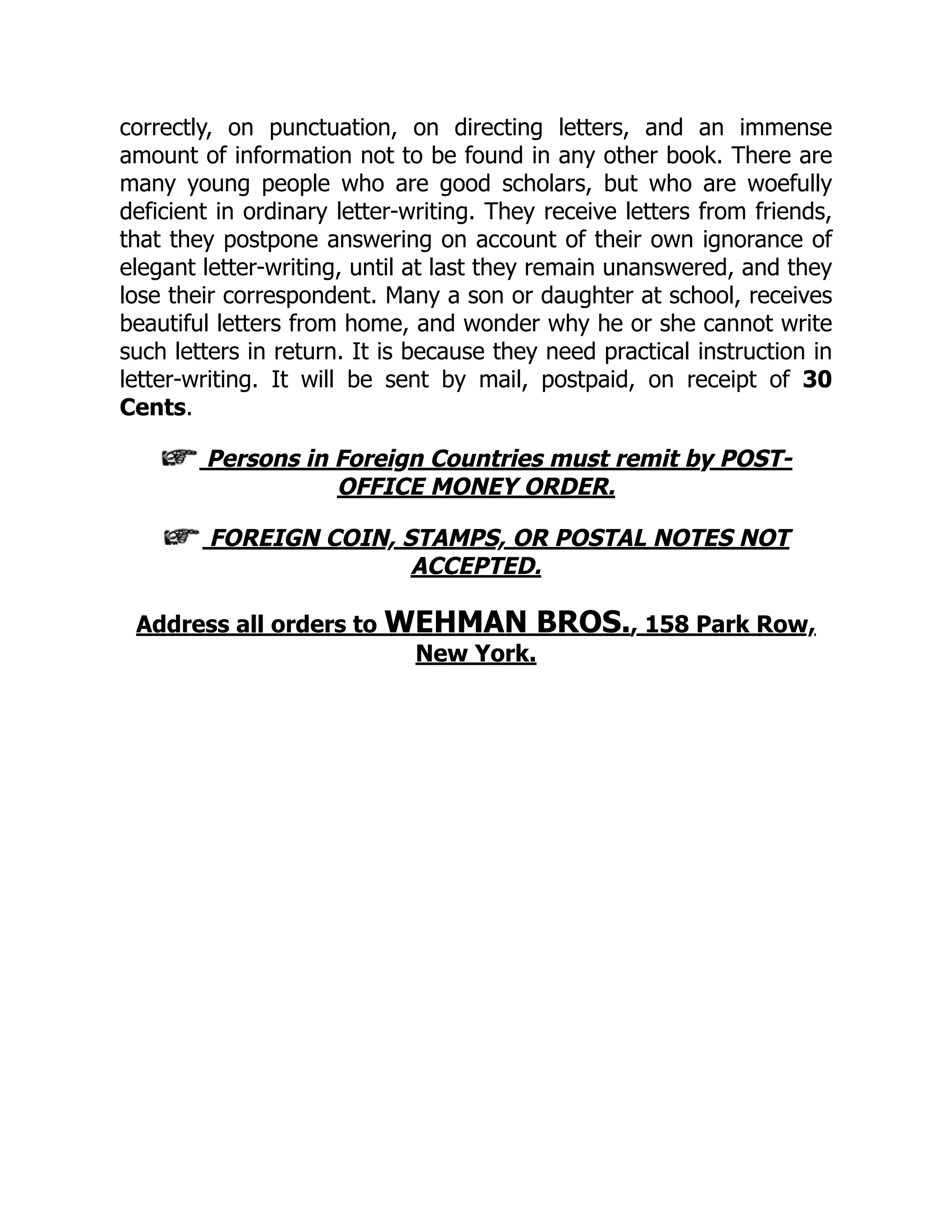 correctly, on punctuation, on directing letters, and an immense
amount of information not to be found in any other book. There are
many young people who are good scholars, but who are woefully
deficient in ordinary letter-writing. They receive letters from friends,
that they postpone answering on account of their own ignorance of
elegant letter-writing, until at last they remain unanswered, and they
lose their correspondent. Many a son or daughter at school, receives
beautiful letters from home, and wonder why he or she cannot write
such letters in return. It is because they need practical instruction in
letter-writing. It will be sent by mail, postpaid, on receipt of 30
Cents.
Persons in Foreign Countries must remit by POST-
OFFICE MONEY ORDER.
FOREIGN COIN, STAMPS, OR POSTAL NOTES NOT
ACCEPTED.
Address all orders to WEHMAN BROS., 158 Park Row,
New York.
 