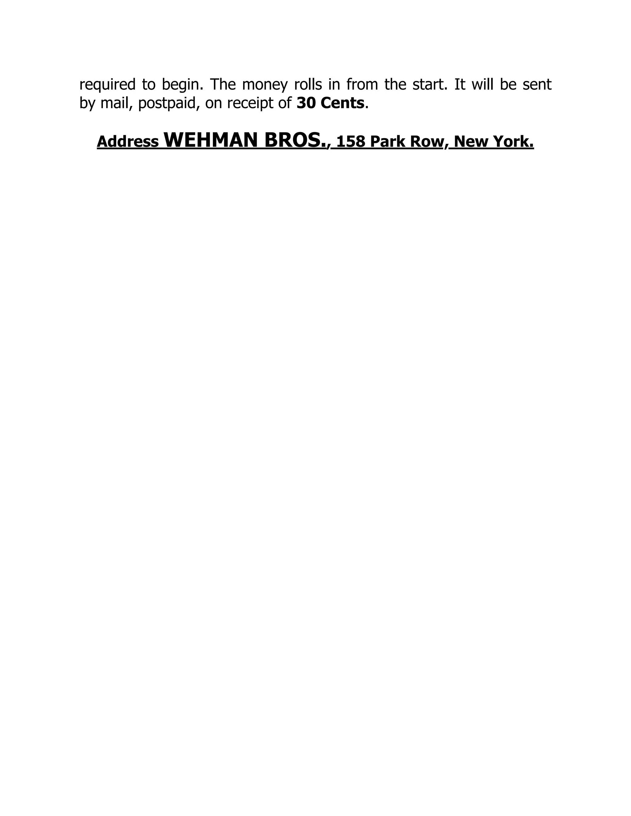required to begin. The money rolls in from the start. It will be sent
by mail, postpaid, on receipt of 30 Cents.
Address WEHMAN BROS., 158 Park Row, New York.
 