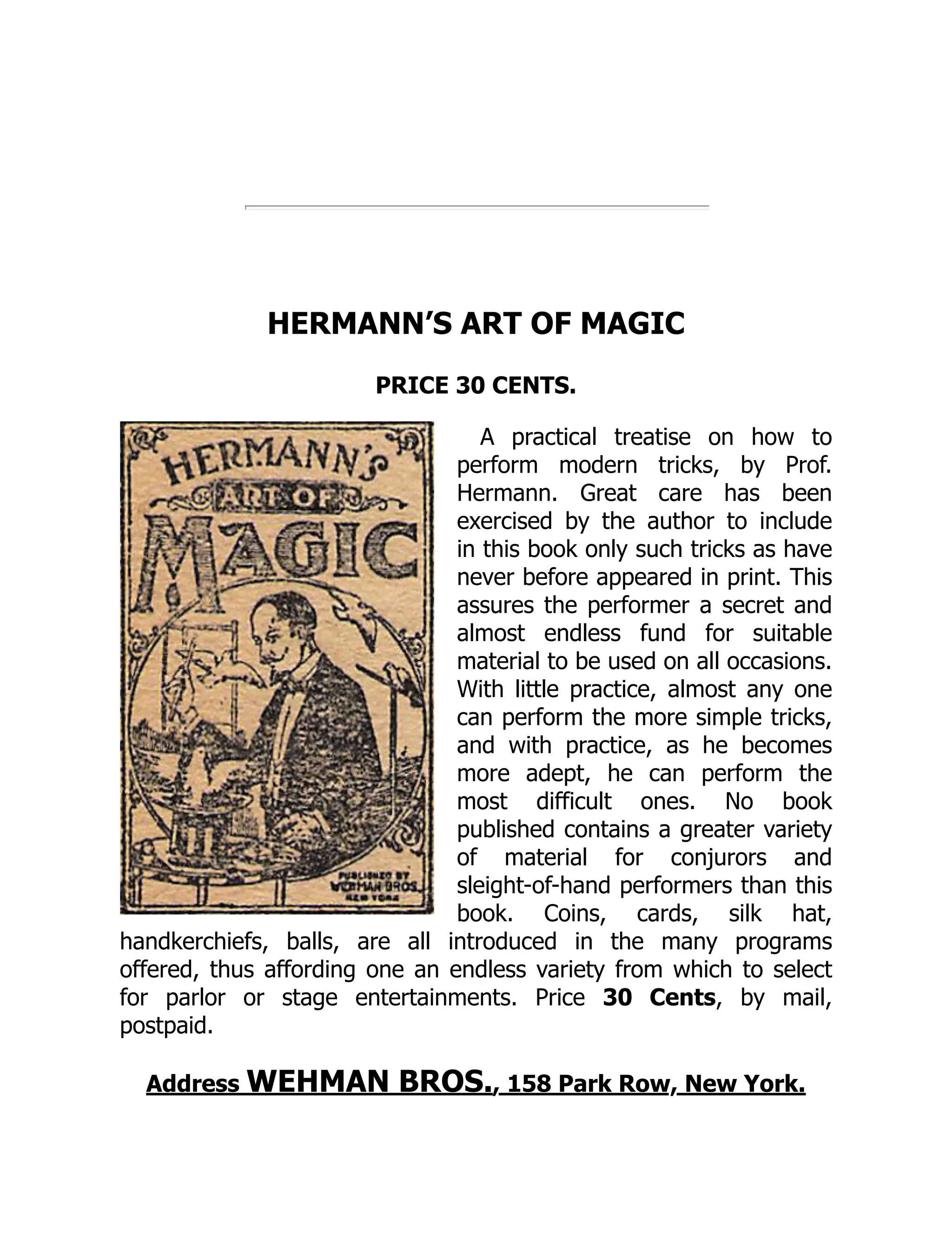 HERMANN’S ART OF MAGIC
PRICE 30 CENTS.
A practical treatise on how to
perform modern tricks, by Prof.
Hermann. Great care has been
exercised by the author to include
in this book only such tricks as have
never before appeared in print. This
assures the performer a secret and
almost endless fund for suitable
material to be used on all occasions.
With little practice, almost any one
can perform the more simple tricks,
and with practice, as he becomes
more adept, he can perform the
most difficult ones. No book
published contains a greater variety
of material for conjurors and
sleight-of-hand performers than this
book. Coins, cards, silk hat,
handkerchiefs, balls, are all introduced in the many programs
offered, thus affording one an endless variety from which to select
for parlor or stage entertainments. Price 30 Cents, by mail,
postpaid.
Address WEHMAN BROS., 158 Park Row, New York.
 