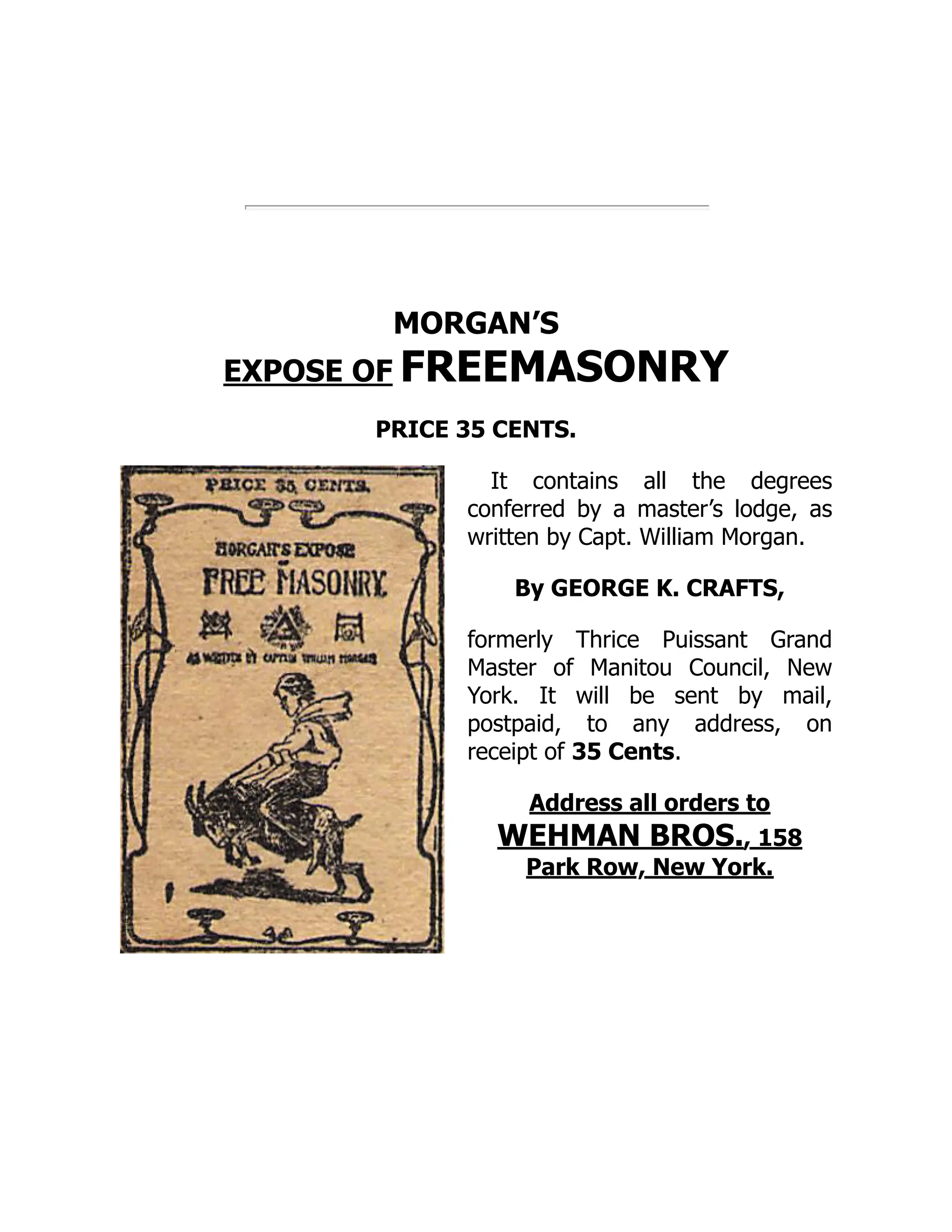 MORGAN’S
EXPOSE OF FREEMASONRY
PRICE 35 CENTS.
It contains all the degrees
conferred by a master’s lodge, as
written by Capt. William Morgan.
By GEORGE K. CRAFTS,
formerly Thrice Puissant Grand
Master of Manitou Council, New
York. It will be sent by mail,
postpaid, to any address, on
receipt of 35 Cents.
Address all orders to
WEHMAN BROS., 158
Park Row, New York.
 