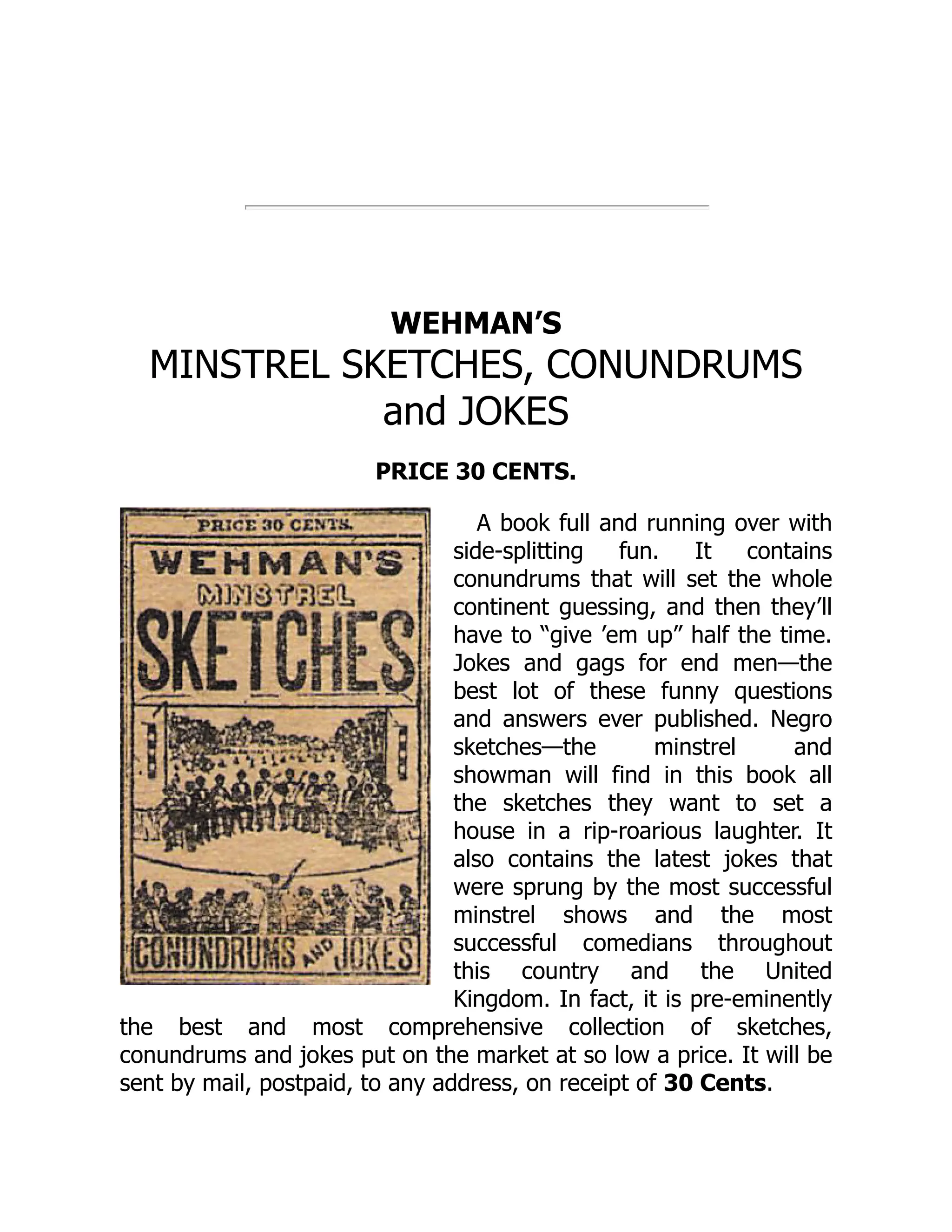 WEHMAN’S
MINSTREL SKETCHES, CONUNDRUMS
and JOKES
PRICE 30 CENTS.
A book full and running over with
side-splitting fun. It contains
conundrums that will set the whole
continent guessing, and then they’ll
have to “give ’em up” half the time.
Jokes and gags for end men—the
best lot of these funny questions
and answers ever published. Negro
sketches—the minstrel and
showman will find in this book all
the sketches they want to set a
house in a rip-roarious laughter. It
also contains the latest jokes that
were sprung by the most successful
minstrel shows and the most
successful comedians throughout
this country and the United
Kingdom. In fact, it is pre-eminently
the best and most comprehensive collection of sketches,
conundrums and jokes put on the market at so low a price. It will be
sent by mail, postpaid, to any address, on receipt of 30 Cents.
 