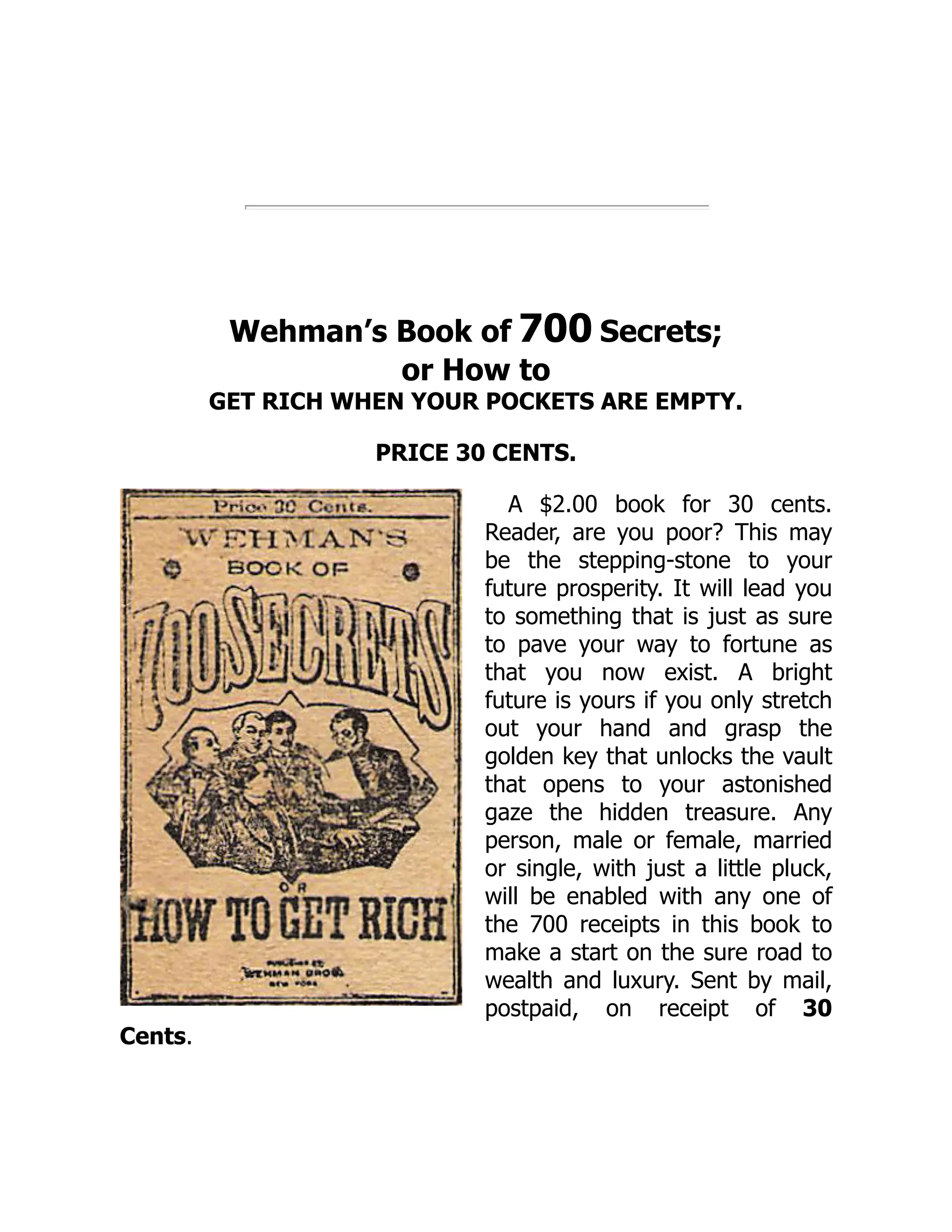 Wehman’s Book of 700 Secrets;
or How to
GET RICH WHEN YOUR POCKETS ARE EMPTY.
PRICE 30 CENTS.
A $2.00 book for 30 cents.
Reader, are you poor? This may
be the stepping-stone to your
future prosperity. It will lead you
to something that is just as sure
to pave your way to fortune as
that you now exist. A bright
future is yours if you only stretch
out your hand and grasp the
golden key that unlocks the vault
that opens to your astonished
gaze the hidden treasure. Any
person, male or female, married
or single, with just a little pluck,
will be enabled with any one of
the 700 receipts in this book to
make a start on the sure road to
wealth and luxury. Sent by mail,
postpaid, on receipt of 30
Cents.
 