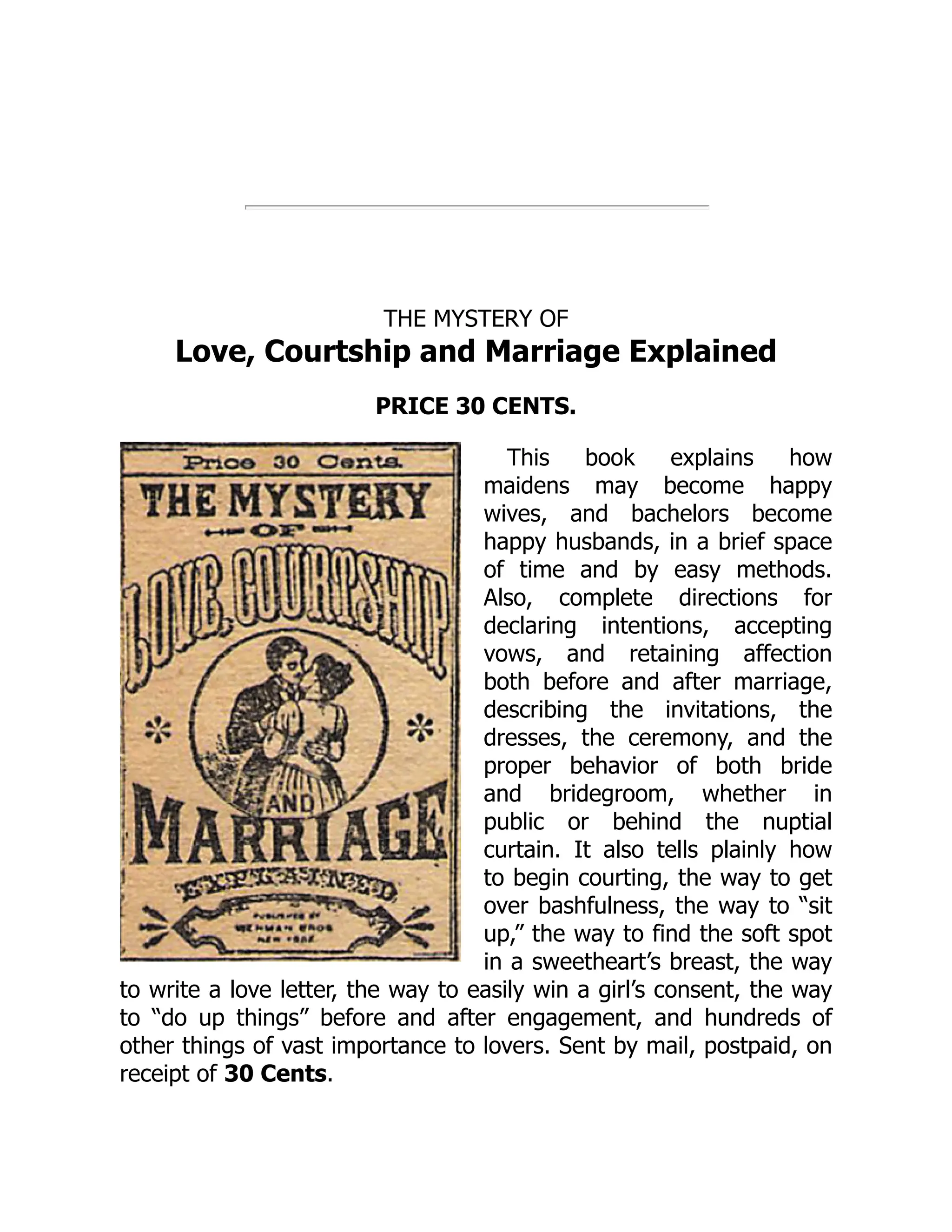 THE MYSTERY OF
Love, Courtship and Marriage Explained
PRICE 30 CENTS.
This book explains how
maidens may become happy
wives, and bachelors become
happy husbands, in a brief space
of time and by easy methods.
Also, complete directions for
declaring intentions, accepting
vows, and retaining affection
both before and after marriage,
describing the invitations, the
dresses, the ceremony, and the
proper behavior of both bride
and bridegroom, whether in
public or behind the nuptial
curtain. It also tells plainly how
to begin courting, the way to get
over bashfulness, the way to “sit
up,” the way to find the soft spot
in a sweetheart’s breast, the way
to write a love letter, the way to easily win a girl’s consent, the way
to “do up things” before and after engagement, and hundreds of
other things of vast importance to lovers. Sent by mail, postpaid, on
receipt of 30 Cents.
 