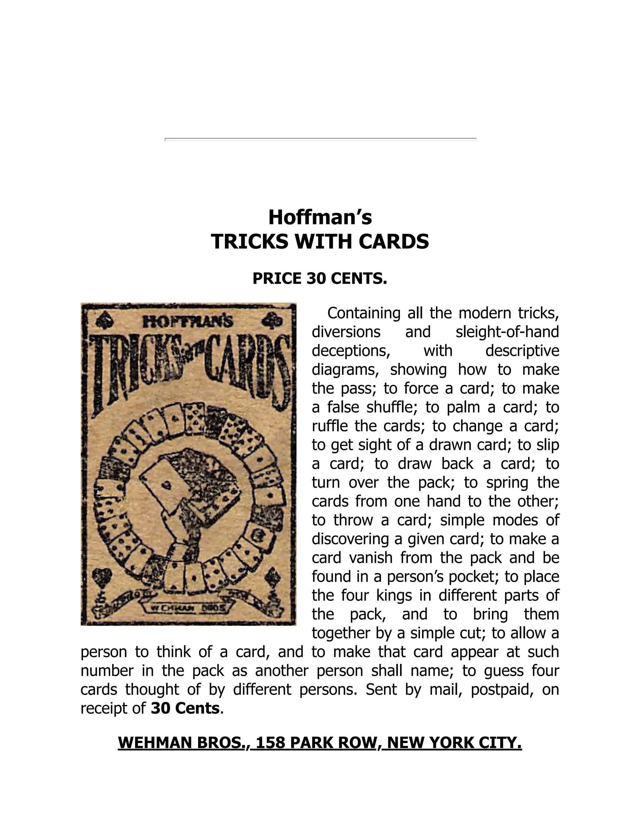 Hoffman’s
TRICKS WITH CARDS
PRICE 30 CENTS.
Containing all the modern tricks,
diversions and sleight-of-hand
deceptions, with descriptive
diagrams, showing how to make
the pass; to force a card; to make
a false shuffle; to palm a card; to
ruffle the cards; to change a card;
to get sight of a drawn card; to slip
a card; to draw back a card; to
turn over the pack; to spring the
cards from one hand to the other;
to throw a card; simple modes of
discovering a given card; to make a
card vanish from the pack and be
found in a person’s pocket; to place
the four kings in different parts of
the pack, and to bring them
together by a simple cut; to allow a
person to think of a card, and to make that card appear at such
number in the pack as another person shall name; to guess four
cards thought of by different persons. Sent by mail, postpaid, on
receipt of 30 Cents.
WEHMAN BROS., 158 PARK ROW, NEW YORK CITY.
 