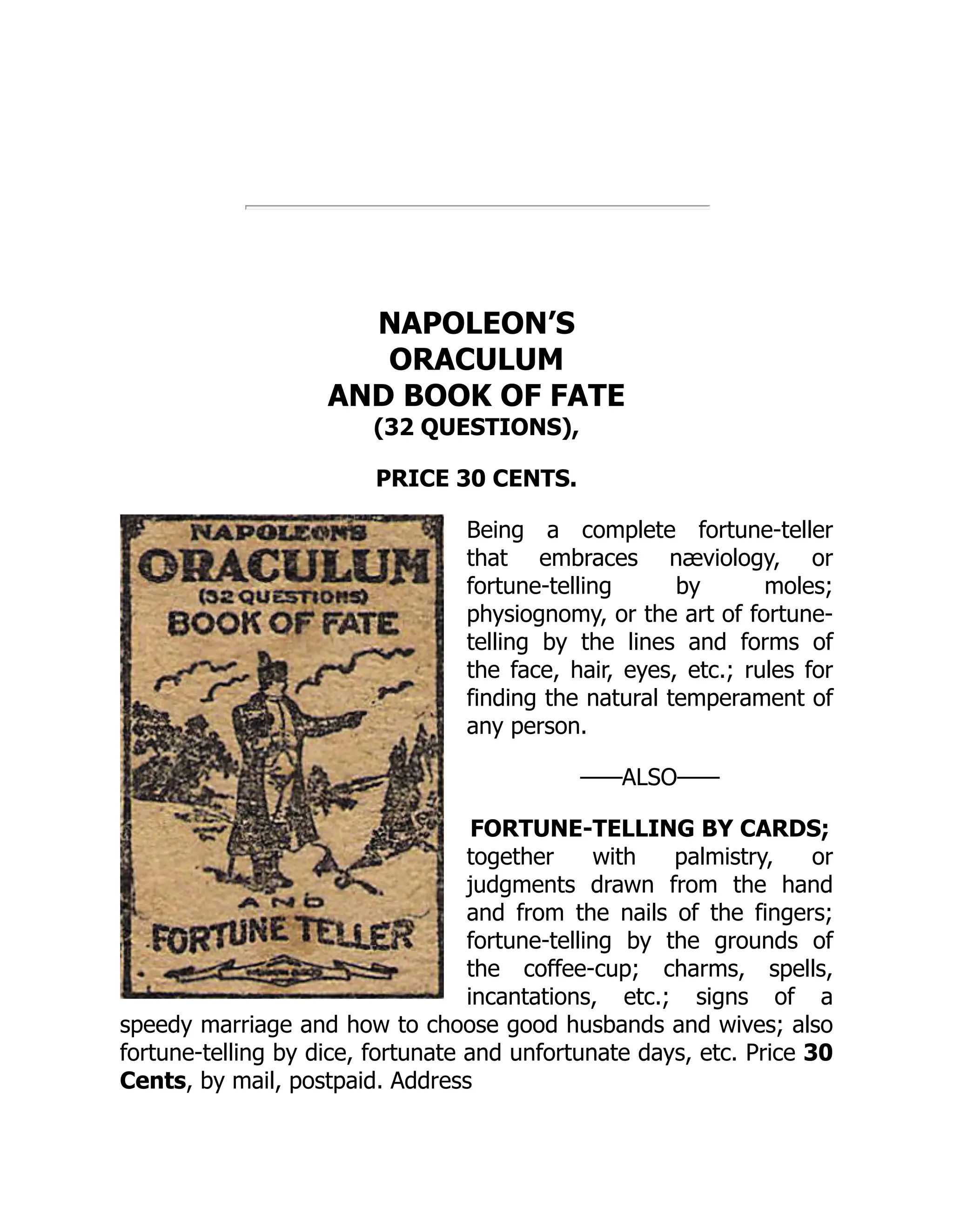 NAPOLEON’S
ORACULUM
AND BOOK OF FATE
(32 QUESTIONS),
PRICE 30 CENTS.
Being a complete fortune-teller
that embraces næviology, or
fortune-telling by moles;
physiognomy, or the art of fortune-
telling by the lines and forms of
the face, hair, eyes, etc.; rules for
finding the natural temperament of
any person.
——ALSO——
FORTUNE-TELLING BY CARDS;
together with palmistry, or
judgments drawn from the hand
and from the nails of the fingers;
fortune-telling by the grounds of
the coffee-cup; charms, spells,
incantations, etc.; signs of a
speedy marriage and how to choose good husbands and wives; also
fortune-telling by dice, fortunate and unfortunate days, etc. Price 30
Cents, by mail, postpaid. Address
 