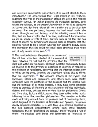 The doctrine of
the passions.
and defects is immediately quit of them, if he do not attach to them
importance." The observations that Hegel makes in his Æsthetic,
regarding the type of the Magdalen in Italian art, are in this respect
especially curious. "In Italian painting the Magdalen appears, both
within and without, as the beautiful sinner; sin in her is as seductive
as conversion. But here neither sin nor sanctity are to be taken too
seriously. She was pardoned, because she had loved much; she
sinned through love and beauty; and the affecting element lies in
this, that she has scruples about her love, and beautiful and sensible
as she is, sheds torrents of tears. But her error is not that she has
loved so much; her beautiful and moving error is precisely that she
believes herself to be a sinner, whereas her sensitive beauty gives
the impression that she could not have been otherwise than noble
and of lofty senses in her love."[17]
V. The relation between the passions or desires and
the will has rather been studied at the moment of
strife between the will and the passions, than for
itself and within its two terms, although Aristotle had already begun
an analysis as to the diversity of appetites or βούλησις in respect to
the intention or προαίρεσις, observing that the intention relates only
to what can be done, whereas the appetition relates also to things
that are impossible.[18] The opposed schools of the Cynics and
Cyrenaïcs, Stoics and Epicureans, and others such, were chiefly
concerned with the antithesis of the passions and the rational will;
but the formulæ of all these schools, if they have some empirical
value as precepts of life more or less suitable for definite individuals,
classes and times, possess none or very little for philosophy. Cynics
and Cyrenaïcs, Stoics and Epicureans, they seem rather to be monks
following this or that rule than philosophers. The question as to the
mode of freeing oneself from the passions and of dominating them,
which lingered till the treatises of Descartes and Spinoza, has also a
chiefly empirical character. G. B. Vico took up a position opposed to
the two opposed degenerations arising from those practical
tendencies, that of "quenching the senses," and of "making a rule of
them." He despised both Stoics and Epicureans as "monastic or
 