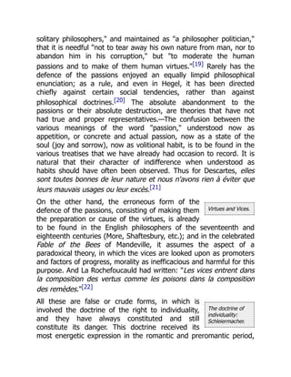 Virtues and Vices.
The doctrine of
individuality:
Schleiermacher.
solitary philosophers," and maintained as "a philosopher politician,"
that it is needful "not to tear away his own nature from man, nor to
abandon him in his corruption," but "to moderate the human
passions and to make of them human virtues."[19] Rarely has the
defence of the passions enjoyed an equally limpid philosophical
enunciation; as a rule, and even in Hegel, it has been directed
chiefly against certain social tendencies, rather than against
philosophical doctrines.[20] The absolute abandonment to the
passions or their absolute destruction, are theories that have not
had true and proper representatives.—The confusion between the
various meanings of the word "passion," understood now as
appetition, or concrete and actual passion, now as a state of the
soul (joy and sorrow), now as volitional habit, is to be found in the
various treatises that we have already had occasion to record. It is
natural that their character of indifference when understood as
habits should have often been observed. Thus for Descartes, elles
sont toutes bonnes de leur nature et nous n'avons rien à éviter que
leurs mauvais usages ou leur excès.[21]
On the other hand, the erroneous form of the
defence of the passions, consisting of making them
the preparation or cause of the virtues, is already
to be found in the English philosophers of the seventeenth and
eighteenth centuries (More, Shaftesbury, etc.); and in the celebrated
Fable of the Bees of Mandeville, it assumes the aspect of a
paradoxical theory, in which the vices are looked upon as promoters
and factors of progress, morality as inefficacious and harmful for this
purpose. And La Rochefoucauld had written: "Les vices entrent dans
la composition des vertus comme les poisons dans la composition
des remèdes."[22]
All these are false or crude forms, in which is
involved the doctrine of the right to individuality,
and they have always constituted and still
constitute its danger. This doctrine received its
most energetic expression in the romantic and preromantic period,
 