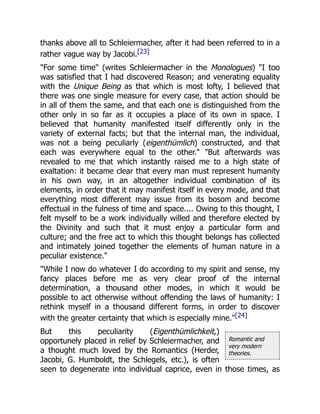 Romantic and
very modern
theories.
thanks above all to Schleiermacher, after it had been referred to in a
rather vague way by Jacobi.[23]
"For some time" (writes Schleiermacher in the Monologues) "I too
was satisfied that I had discovered Reason; and venerating equality
with the Unique Being as that which is most lofty, I believed that
there was one single measure for every case, that action should be
in all of them the same, and that each one is distinguished from the
other only in so far as it occupies a place of its own in space. I
believed that humanity manifested itself differently only in the
variety of external facts; but that the internal man, the individual,
was not a being peculiarly (eigenthümlich) constructed, and that
each was everywhere equal to the other." "But afterwards was
revealed to me that which instantly raised me to a high state of
exaltation: it became clear that every man must represent humanity
in his own way, in an altogether individual combination of its
elements, in order that it may manifest itself in every mode, and that
everything most different may issue from its bosom and become
effectual in the fulness of time and space.... Owing to this thought, I
felt myself to be a work individually willed and therefore elected by
the Divinity and such that it must enjoy a particular form and
culture; and the free act to which this thought belongs has collected
and intimately joined together the elements of human nature in a
peculiar existence."
"While I now do whatever I do according to my spirit and sense, my
fancy places before me as very clear proof of the internal
determination, a thousand other modes, in which it would be
possible to act otherwise without offending the laws of humanity: I
rethink myself in a thousand different forms, in order to discover
with the greater certainty that which is especially mine."[24]
But this peculiarity (Eigenthümlichkeit,)
opportunely placed in relief by Schleiermacher, and
a thought much loved by the Romantics (Herder,
Jacobi, G. Humboldt, the Schlegels, etc.), is often
seen to degenerate into individual caprice, even in those times, as
 