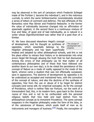 The concept of
development and
progress.
may be observed in the sort of caricature which Frederick Schlegel
made of the Fichtian I, become the individual I, and in the notorious
Lucinde, to which the same Schleiermacher inconsiderately devoted
a series of letters of comment and defence. The last offshoots of the
Romantics were Max Stirner and Frederick Nietzsche: in the former
the value of individuality becomes changed into an affirmation of
spasmodic egotism; in the second there is a continuous mixture of
true and false, of good and of bad individuality, as is natural in a
writer whose Eigenthümlichkeit was rather that of a poet than of a
thinker.
VI. We have discussed elsewhere Hegel's concept
of development, and his thought as synthesis of
opposites, which essentially belongs to the
Hegelian philosophy and has been superficially
treated and adopted by other philosophical schools, and this is not
the place either to retrace their history or to demonstrate into what
errors Hegel fell through abusing the truth that he had discovered.
Among the errors of that philosophy (as for that matter of all
contemporary philosophies and of those that have followed one
another down to our own day), is to be noted the persistence of the
concept of Nature as a mode of reality opposed to the mode of the
Spirit, whence came a dualism that was not effectually surpassed,
save in appearance. The doctrine of development by opposites is to
be understood as accepted and maintained here, with the correction
of the concept of nature, and also the doctrine of the synthesis of
opposites, free from the use or abuse of it by Hegel for distinct
concepts (and worse still, for empirical concepts). As for the concept
of Providence, which is neither Fate nor Fortune, nor the work of a
transcendent God, this, in its modern form, goes back to the Scienza
nuova of Vico and is not to be confounded with the personal
religious beliefs that Vico held and kept distinct from his
philosophical concept as to immanent Providence. The same concept
reappears in the Hegelian philosophy under the form of the Idea, or
of the astuteness of Reason, which avails itself of men as its
instruments and managers of business.[25] Finally, the conception of
 