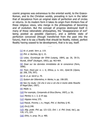 cosmic progress was extraneous to the oriental world, to the Græco-
Roman, and to the Christian worlds, prevailing in turn in the latter
that of decadence from an original state of perfection and of circles
or returns. In its modern form it takes its origin from thinkers free of
these religious views, who merge in the philosophies of becoming
and of evolution. But the concept of progress destroyed itself in
many of these rationalistic philosophies, the "disappearance of evil"
being posited as possible (Spencer), and a definite state of
perfection conceived (though transferred from the past into the
future), that is to say a Reality that should be Reality, indeed, perfect
Reality having ceased to be development, that is to say, itself.
[1] Kr. d. prakt. Vern. p. 119.
[2] Phil. d. Rechtes, §§ 4, 15.
[3] Lotze, Grundzüge der Ethik (Leipzig, 1884), pp. 26, 30-31;
Wundt, Ethik2 (Stuttgart, 1892), pp. 463-464.
[4] Essai sur les données immédiates de la conscience (Paris,
1898).
[5] Tract, theol.-pol. vi. c. 6; Ethica, p. iv. intr.; Epist.36 (Opera,
pp. 208, 378, 597).
[6] Kr. d. pr. Vernf. p. 79.
[7] System der Sittenlehre, in Werke, iv. pp. 198-205.
[8] See my study: Ciò che è vivo e ciò che è morto della filosofia
di Hegel (Bari, 1907).
[9] Médit. iv.
[10] For example, Compendio di Etica (Roma, 1907), p. 56.
[11] Mentor, iv. c. 2, § 19 sqq.
[12] Hippias minor, 375.
[13] Pascal, Provine, i, iv.; Hegel, Phil. d. Rechtes, § 40.
[14] Enc.§ 248.
[15] Allg. prakt. Phil. pp. 121-122; Einl. i. d. Phil. (trad, ital.), pp.
118, 171, 224.
[16] Ethic, iv. prop. 54, p. 480.
 
