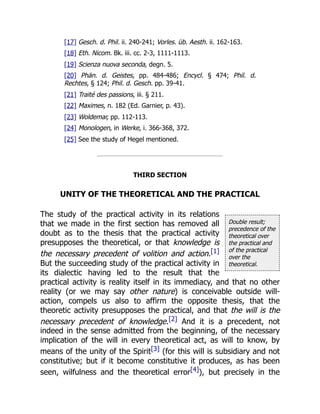 Double result;
precedence of the
theoretical over
the practical and
of the practical
over the
theoretical.
[17] Gesch. d. Phil. ii. 240-241; Vorles. üb. Aesth. ii. 162-163.
[18] Eth. Nicom. Bk. iii. cc. 2-3, 1111-1113.
[19] Scienza nuova seconda, degn. 5.
[20] Phän. d. Geistes, pp. 484-486; Encycl. § 474; Phil. d.
Rechtes, § 124; Phil. d. Gesch. pp. 39-41.
[21] Traité des passions, iii. § 211.
[22] Maximes, n. 182 (Ed. Garnier, p. 43).
[23] Woldemar, pp. 112-113.
[24] Monologen, in Werke, i. 366-368, 372.
[25] See the study of Hegel mentioned.
THIRD SECTION
UNITY OF THE THEORETICAL AND THE PRACTICAL
The study of the practical activity in its relations
that we made in the first section has removed all
doubt as to the thesis that the practical activity
presupposes the theoretical, or that knowledge is
the necessary precedent of volition and action.[1]
But the succeeding study of the practical activity in
its dialectic having led to the result that the
practical activity is reality itself in its immediacy, and that no other
reality (or we may say other nature) is conceivable outside will-
action, compels us also to affirm the opposite thesis, that the
theoretic activity presupposes the practical, and that the will is the
necessary precedent of knowledge.[2] And it is a precedent, not
indeed in the sense admitted from the beginning, of the necessary
implication of the will in every theoretical act, as will to know, by
means of the unity of the Spirit[3] (for this will is subsidiary and not
constitutive; but if it become constitutive it produces, as has been
seen, wilfulness and the theoretical error[4]), but precisely in the
 