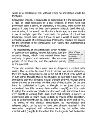 Error of those
who maintain the
exclusive
precedence of
either.
sense of a constitutive will, without which no knowledge would be
thinkable.
Knowledge, indeed, is knowledge of something: it is the remaking of
a fact, an ideal recreation of a real creation. If there have not
previously been a desire, an aspiration, a nostalgia, there cannot be
poetry; if there have not been an impulse or a heroic deed, the epic
cannot arise; if the sun do not illumine a landscape, or a soul invoke
a ray of sunlight upon the countryside, the picture of a luminous
landscape cannot exist. And if there be not a world of reality that
generates a world of representations, Philosophy, which is the search
for the universal, is not conceivable, nor History, the understanding
of the individual.
The indubitability of this affirmation, which no force
of sophistry can destroy, renders fallacious both the
opposite theses, which have several times been
variously proposed and maintained: the exclusive
priority of the theoretic, and the exclusive priority
of the practical.
Those who maintain them enter into so desperate a contest with
reality, that in order to issue from it without too much dishonour,
they are finally compelled to call in the aid of a third term, which is
in turn either thought that is not thought, or will that is not will, or
something grey that contains in itself thought and will, without being
either the one or the other, nor the unity of that duality. On the one
hand is postulated a Logos, a thought in se (one does not
understand how this can ever think and be thought), and it is made
to adopt the resolution (which one does not understand how it can
ever adopt) of coming forth from itself and creating a nature, in
order to be able to return finally to itself, by means of this alienation,
and to be henceforth per se, that is to say, able to think and to will.
The defect of this artificial construction, its mythological and
religious origin, can be said to have been already revealed, in the
comparison employed with reference to it by the author who
maintained it (Hegel), to the effect that the Logos is God before the
 