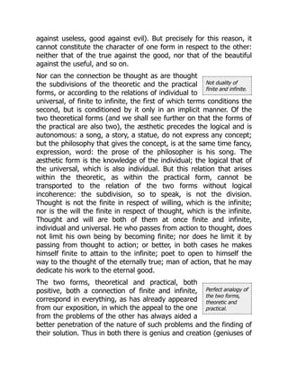 Not duality of
finite and infinite.
Perfect analogy of
the two forms,
theoretic and
practical.
against useless, good against evil). But precisely for this reason, it
cannot constitute the character of one form in respect to the other:
neither that of the true against the good, nor that of the beautiful
against the useful, and so on.
Nor can the connection be thought as are thought
the subdivisions of the theoretic and the practical
forms, or according to the relations of individual to
universal, of finite to infinite, the first of which terms conditions the
second, but is conditioned by it only in an implicit manner. Of the
two theoretical forms (and we shall see further on that the forms of
the practical are also two), the æsthetic precedes the logical and is
autonomous: a song, a story, a statue, do not express any concept;
but the philosophy that gives the concept, is at the same time fancy,
expression, word: the prose of the philosopher is his song. The
æsthetic form is the knowledge of the individual; the logical that of
the universal, which is also individual. But this relation that arises
within the theoretic, as within the practical form, cannot be
transported to the relation of the two forms without logical
incoherence: the subdivision, so to speak, is not the division.
Thought is not the finite in respect of willing, which is the infinite;
nor is the will the finite in respect of thought, which is the infinite.
Thought and will are both of them at once finite and infinite,
individual and universal. He who passes from action to thought, does
not limit his own being by becoming finite; nor does he limit it by
passing from thought to action; or better, in both cases he makes
himself finite to attain to the infinite; poet to open to himself the
way to the thought of the eternally true; man of action, that he may
dedicate his work to the eternal good.
The two forms, theoretical and practical, both
positive, both a connection of finite and infinite,
correspond in everything, as has already appeared
from our exposition, in which the appeal to the one
from the problems of the other has always aided a
better penetration of the nature of such problems and the finding of
their solution. Thus in both there is genius and creation (geniuses of
 