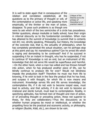 Critique of the
theories as to the
primacy of
theoretical or of
practical reason.
It is well to state again that in consequence of the
relation and correlation established, all the
questions as to the primacy of thought or will, of
the contemplative or active life, and speaking more
empirically, of the thinker or the man of action,
disappear. To pose such problems is as though one
were to ask which of the two semicircles of a circle has precedence.
Similar questions, always insoluble or badly solved, have their origin
in internal obscurity as to the fundamental correlation. When man
has attained to the summit of knowledge (a summit that is certainly
not Art; nor, strictly speaking, Philosophy, but History, the knowledge
of the concrete real, that is, the actuality of philosophy), when he
has completely penetrated the actual situation, can he perhaps stop
at this point and say hic manebimus optime? Can he arrest life which
is raging and demanding to be continued? And if he succeed in
suspending it for an instant in thought, why has he suspended, if not
to continue it? Knowledge is not an end, but an instrument of life:
knowledge that did not serve life would be superfluous and harmful.
—On the other hand, when a man has willed and has thrown himself
into action, when he has produced another piece of life, can he
blindly continue to produce life for ever? Would not blindness
impede the production itself? Therefore he must rise from life to
knowing, if he wish to look in the face the product that he has lived,
and surpass it with thought, for which life is now means and
instrument. Knowledge serves life and life serves knowledge; the
contemplative life, if it do not wish to become insipid ease, must
lead to activity, and that activity, if it do not wish to become an
irrational and sterile tumult, must lead to contemplation. Reality, in
specifying aptitudes, has formed men of thought and men of action,
or of prevailing thought or prevailing action, these not superior to
those, for they are collaborators.—Thus the discussions as to
whether human progress be moral or intellectual, or whether the
propelling force be the practical and economic activity, or philosophy,
or religion (Buckle, Kidd, etc.), are shown to be vain.
 