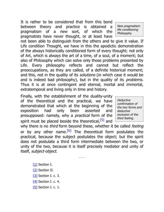 New pragmatism:
life conditioning
Philosophy.
Deductive
confirmation of
the two forms and
deductive
exclusion of the
third feeling.
It is rather to be considered that from this bond
between theory and practice is obtained a
pragmatism of a new sort, of which the
pragmatists have never thought, or at least have
not been able to distinguish from the others and to give it value. If
Life condition Thought, we have in this the apodictic demonstration
of the always historically conditioned form of every thought; not only
of Art, which is always the art of a time, of a soul, of a moment; but
also of Philosophy which can solve only those problems presented by
Life. Every philosophy reflects and cannot but reflect the
preoccupations, as they are called, of a definite historical moment;
and this, not in the quality of its solutions (in which case it would be
and is indeed bad philosophy), but in the quality of its problems.
Thus it is at once contingent and eternal, mortal and immortal,
extratemporal and living only in time and history.
Finally, with the establishment of the duality-unity
of the theoretical and the practical, we have
demonstrated that which at the beginning of the
exposition had only been asserted and
presupposed: namely, why a practical form of the
spirit must be placed beside the theoretical,[5] and
why there is no third form beyond these, whether it be called feeling
or by any other name.[6] The theoretical form postulates the
practical, because the subject postulates the object; but the spirit
does not postulate a third form intermediate between the two, or
unity of the two, because it is itself precisely mediator and unity of
itself, subject-object.
[1] Section I.
[2] Section II.
[3] Section I. c. 3.
[4] Section I. c. 4.
[5] Section I. c. 1.
 