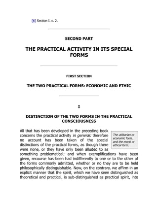 The utilitarian or
economic form,
and the moral or
ethical form.
[6] Section I. c. 2.
SECOND PART
THE PRACTICAL ACTIVITY IN ITS SPECIAL
FORMS
FIRST SECTION
THE TWO PRACTICAL FORMS: ECONOMIC AND ETHIC
I
DISTINCTION OF THE TWO FORMS IN THE PRACTICAL
CONSCIOUSNESS
All that has been developed in the preceding book
concerns the practical activity in general: therefore
no account has been taken of the special
distinctions of the practical forms, as though there
were none, or they have only been alluded to as
something problematical; and when exemplifications have been
given, recourse has been had indifferently to one or to the other of
the forms commonly admitted, whether or no they are to be held
philosophically distinguishable. Now, on the contrary, we affirm in an
explicit manner that the spirit, which we have seen distinguished as
theoretical and practical, is sub-distinguished as practical spirit, into
 
