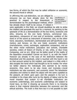 Insufficiency of
the descriptive
and psychological
distinction.
two forms, of which the first may be called utilitarian or economic,
the second moral or ethical.
In affirming this sub-distinction, we are obliged to
renounce (as we have already done for the
practical in respect to the theoretical) a
demonstration by the psychological method, which
has already shown itself to be vicious. If indeed it
were applicable in this field, we should doubtless be able to strike
the intellect and persuade the soul for a moment, by pointing to the
spectacle of life as a demonstration of the two forms, economic and
ethic, showing on the one hand, farmers, commercial men,
speculators, conquerors of men and of territories, wielders of the
word or of the sword as instrument of dominion; and, on the other
hand, educators, benefactors, disinterested and self-sacrificing men,
martyrs and heroes; on the one hand, economic institutions
(manufactories, mines, exchanges, exploration companies), and on
the other moral institutions (educators and schools, charitable
societies, orders of Sisters of Charity, or red, white, or blue Cross
Companies, and so on). What can be better proof of the reality of
the bipartition enunciated? Cannot we touch it, as with the hand?
However (as already in the case of the distinction between the
theoretical and the practical), what is touched with the hand is not
on that account seized by the intellect, and indeed in a little while it
also escapes the hand which had thought to be its master. For when
we better observe the individuals who seemed to be merely
economic, they seem to be also moral, and inversely;—moral
institutions are also economic, and economic moral The benefactor
calculates and wishes to attain his object with the same cupiditas as
the peasant, all intent upon gain; and the peasant in his turn is
ennobled in his chase after lucre by the dignity of labour and by the
moral impulses that sustain it;—all charitable institutions are
economic undertakings, and economic undertakings are subject to
moral laws, so that in drawing up accounts there is no knowing
where is that material distinction between the economic and the
ethical activities. The truth is that here too it is not possible to start
 