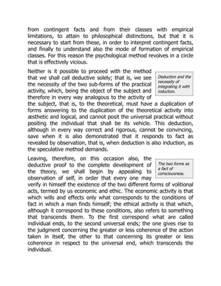 Deduction and the
necessity of
integrating it with
induction.
The two forms as
a fact of
consciousness.
from contingent facts and from their classes with empirical
limitations, to attain to philosophical distinctions, but that it is
necessary to start from these, in order to interpret contingent facts,
and finally to understand also the mode of formation of empirical
classes. For this reason the psychological method revolves in a circle
that is effectively vicious.
Neither is it possible to proceed with the method
that we shall call deductive solely; that is, we see
the necessity of the two sub-forms of the practical
activity, which, being the object of the subject and
therefore in every way analogous to the activity of
the subject, that is, to the theoretical, must have a duplication of
forms answering to the duplication of the theoretical activity into
æsthetic and logical, and cannot posit the universal practical without
positing the individual that shall be its vehicle. This deduction,
although in every way correct and rigorous, cannot be convincing,
save when it is also demonstrated that it responds to fact as
revealed by observation, that is, when deduction is also induction, as
the speculative method demands.
Leaving, therefore, on this occasion also, the
deductive proof to the complete development of
the theory, we shall begin by appealing to
observation of self, in order that every one may
verify in himself the existence of the two different forms of volitional
acts, termed by us economic and ethic. The economic activity is that
which wills and effects only what corresponds to the conditions of
fact in which a man finds himself; the ethical activity is that which,
although it correspond to these conditions, also refers to something
that transcends them. To the first correspond what are called
individual ends, to the second universal ends; the one gives rise to
the judgment concerning the greater or less coherence of the action
taken in itself, the other to that concerning its greater or less
coherence in respect to the universal end, which transcends the
individual.
 