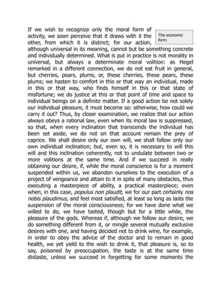 The economic
form.
If we wish to recognize only the moral form of
activity, we soon perceive that it draws with it the
other, from which it is distinct; for our action,
although universal in its meaning, cannot but be something concrete
and individually determined. What is put in practice is not morality in
universal, but always a determinate moral volition: as Hegel
remarked in a different connection, we do not eat fruit in general,
but cherries, pears, plums, or, these cherries, these pears, these
plums; we hasten to comfort in this or that way an individual, made
in this or that way, who finds himself in this or that state of
misfortune; we do justice at this or that point of time and space to
individual beings on a definite matter. If a good action be not solely
our individual pleasure, it must become so: otherwise, how could we
carry it out? Thus, by closer examination, we realize that our action
always obeys a rational law, even when its moral law is suppressed,
so that, when every inclination that transcends the individual has
been set aside, we do not on that account remain the prey of
caprice. We shall desire only our own will, we shall follow only our
own individual inclination; but, even so, it is necessary to will this
will and this inclination coherently, not to undulate between two or
more volitions at the same time. And if we succeed in really
obtaining our desire, if, while the moral conscience is for a moment
suspended within us, we abandon ourselves to the execution of a
project of vengeance and attain to it in spite of many obstacles, thus
executing a masterpiece of ability, a practical masterpiece; even
when, in this case, populus non plaudit, we for our part certainly nos
nobis plaudimus, and feel most satisfied, at least so long as lasts the
suspension of the moral consciousness; for we have done what we
willed to do, we have tasted, though but for a little while, the
pleasure of the gods. Whereas if, although we follow our desire, we
do something different from it, or mingle several mutually exclusive
desires with one, and having decided not to drink wine, for example,
in order to obey the advice of the doctor and to remain in good
health, we yet yield to the wish to drink it, that pleasure is, so to
say, poisoned by preoccupation, the taste is at the same time
distaste, unless we succeed in forgetting for some moments the
 