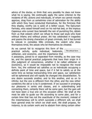 The ethical form.
advice of the doctor, or think that very possibly he does not know
what he is saying. We continually apply the same criterion to the
incidents of life; actions and individuals, of whom we cannot morally
approve, drag from us sometimes cries of admiration for the ability
with which they have conducted themselves, for the firmness that
they display, worthy (as is said) of a better cause. The Epicurean
Farinata, who raised himself erect on his red-hot bed, or the impious
Capaneus who cursed Jove beneath the rain of punishing fire, obtain
from us that esteem which we refuse to those sad souls who lived
without infamy and without praise. Art has celebrated in tragedies
and poems the strong characters of great criminals, but it has turned
to ridicule in comedies little criminals, the violent who show
themselves timid, the astute who let themselves be cheated.
As we cannot fail to recognize this form of the
practical activity, quite individual, hedonistic,
utilitarian, and economic, and the importance that
it possesses, joined to or separated from morality, as the case may
be, and the special practical judgments that have their origin in it
(the judgment of convenience, whether it be called utilitarian or
economic), so it would be impossible not to recognize the moral
form. Yes, the volitional act satisfies us as individuals occupying a
definite point of time and space, but if it fail to satisfy us at the
same time as beings transcending time and space, our satisfaction
will be ephemeral and will rapidly be changed into dissatisfaction. To
one desire succeeds another, and to this another, and so on to
infinity; but the one is different from the other, and the new either
condemns the old or is by it condemned. If we succeed in arranging
our pleasures in series and classes, and in subordinating and
connecting them, certainly there will be some gain; but the gain will
not have been a true one on this occasion either. We shall at the
most be able to guide our life according to some plan, and for a
certain time that has not the exactitude of the moment; instead of
the instantaneous will to which succeeds a different will, we shall
have general ends for which we shall work. We shall propose, for
instance, to do certain work and to abstain from doing certain other
 