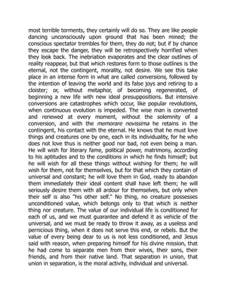 most terrible torments, they certainly will do so. They are like people
dancing unconsciously upon ground that has been mined; the
conscious spectator trembles for them, they do not; but if by chance
they escape the danger, they will be retrospectively horrified when
they look back. The inebriation evaporates and the clear outlines of
reality reappear, but that which restores form to those outlines is the
eternal, not the contingent, morality, not desire. We see this take
place in an intense form in what are called conversions, followed by
the intention of leaving the world and its false joys and retiring to a
cloister; or, without metaphor, of becoming regenerated, of
beginning a new life with new ideal presuppositions. But intensive
conversions are catastrophes which occur, like popular revolutions,
when continuous evolution is impeded. The wise man is converted
and renewed at every moment, without the solemnity of a
conversion, and with the memorare novissima he retains in the
contingent, his contact with the eternal. He knows that he must love
things and creatures one by one, each in its individuality, for he who
does not love thus is neither good nor bad, not even being a man.
He will wish for literary fame, political power, matrimony, according
to his aptitudes and to the conditions in which he finds himself; but
he will wish for all these things without wishing for them; he will
wish for them, not for themselves, but for that which they contain of
universal and constant; he will love them in God, ready to abandon
them immediately their ideal content shall have left them; he will
seriously desire them with all ardour for themselves, but only when
their self is also "his other self." No thing, no creature possesses
unconditioned value, which belongs only to that which is neither
thing nor creature. The value of our individual life is conditioned for
each of us, and we must guarantee and defend it as vehicle of the
universal, and we must be ready to throw it away, as a useless and
pernicious thing, when it does not serve this end, or rebels. But the
value of every being dear to us is not less conditioned, and Jesus
said with reason, when preparing himself for his divine mission, that
he had come to separate men from their wives, their sons, their
friends, and from their native land. That separation in union, that
union in separation, is the moral activity, individual and universal.
 