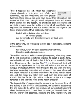 Confirmed by
facts.
Thus it happens that art, which has celebrated
strong characters, able men and affairs well
conducted, has also celebrated, and with greater
liveliness, those strong men who have placed their strength at the
service of that other strength which surpasses them and makes
them eternal. For this reason, no embittered soul, no sceptic and
pessimist remains long firm in his negation of all moral light; such
negations are indeed as a rule true amantium irae. The singer of the
lesser Brutus who had thus ferociously imprecated:
Foolish Virtue, hollow mists and fields
Of restless ghosts
Are thy schools, and Repentance turns her back upon
thee, ...
is the same who, on witnessing a slight act of generosity, exclaims
with emotion:
Fair Virtue, when my spirit becomes aware of thee,
It exults, as at a joyous event....
The coldest and most self-contained philosophers, when they speak
of it, find themselves sometimes impelled to adopt a poetic tone,
and Aristotle will say of Justice that it is "a more wonderful thing
than Hesperus or the Morning Star,"[1] and Emmanuel Kant will
compose an apostrophe to Duty, and will write at the end of the
Critique of Practical Reason: "Two things fill the soul with ever new
and ever increasing veneration and admiration the more often and
the longer reflection is occupied with them: the starry heaven above
me, and the moral law within me." And even the great mass of
rhetoric that has for its object virtue or the moral law is a homage
rendered to this supreme force of life, reality of reality.
The impossibility of suppressing the economic or the moral form of
the activity in our practical consciousness, the continual appeal that
the one makes to the other, the revolving of our practical judgment
about the two aspects, both of them necessary, of the useful and the
honest, energy and goodness, pleasure and duty, explain why the
 