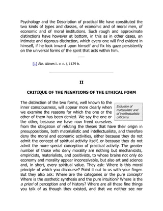 Exclusion of
materialistic and
of intellectualistic
criticisms.
Psychology and the Description of practical life have constituted the
two kinds of types and classes, of economic and of moral men, of
economic and of moral institutions. Such rough and approximate
distinctions have however at bottom, in this as in other cases, an
intimate and rigorous distinction, which every one will find evident in
himself, if he look inward upon himself and fix his gaze persistently
on the universal forms of the spirit that acts within him.
[1] Eth. Nicom.1. v. c. i, 1129 b.
II
CRITIQUE OF THE NEGATIONS OF THE ETHICAL FORM
The distinction of the two forms, well known to the
inner consciousness, will appear more clearly when
we examine the reasons for which the one or the
other of them has been denied. We say the one or
the other, because we have now freed ourselves
from the obligation of refuting the theses that have their origin in
presuppositions, both materialistic and intellectualiste, and therefore
deny the moral and economic activities, either because they do not
admit the concept of spiritual activity itself, or because they do not
admit the more special conception of practical activity. The greater
number of those who deny morality are nothing but mechanicists,
empiricists, materialists, and positivists, to whose brains not only do
economy and morality appear inconceivable, but also art and science
and, in short, every spiritual value. They ask: Where is this moral
principle of which you discourse? Point it out to us with your finger.
But they also ask: Where are the categories or the pure concept?
Where is the æsthetic synthesis and the pure intuition? Where is the
a priori of perception and of history? Where are all these fine things
you talk of as though they existed, and that we neither see nor
 