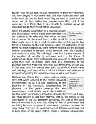 The two possible
negations.
The thesis of
utilitarianism
against the
existence of moral
acts.
touch?—And for our part, we can henceforth let them say what they
will, only praying in our hearts that God may illuminate them and
make them discover (at least when they are near to death and the
dense veil of their bodies has become more thin) that if the
universals were things that it was possible to perceive as we do
individual things, they would not be universals.
When the double assumption of a spiritual activity
and of a practical form of it has been admitted, it is
not possible to do otherwise than either to deny
the economic for the moral form, or the moral for the economic.
What might seem to be a third possibility, that of denying the two
forms, is reducible to the first, because, when the distinction of the
terms has been suppressed, there remains nothing but the practical
activity considered in general, which coincides with the individual
and economic activity. We shall begin then with the examination of
the negation of morality for economy, which is the thesis of
utilitarianism. Those same materialists have recourse to utilitarianism
when they wish to present some sort of a Philosophy of the
practical, but with what little right they avail themselves of such aid,
is clear from what has already been said: the useful is always value
and teleology, and materialism, in all its sub-forms and varieties, is
incapable of positing the smallest concept of value and finality.
Utilitarianism affirms that no other volition exists
save that which answers to the merely individual
determination, or, as it is also expressed, to the
pleasure of the individual, understanding by
pleasure, not the generic pleasure that also
accompanies moral satisfaction in the individual,
but that which is exclusively individual. Actions, therefore, as it says,
are what concern it, not their motives, that is, the motive of the
individuality of the act abstractly conceived, not that of the spirit
become concrete in it; thus, not killing for fear of punishment and
not killing because repugnant to one's own conscience, become the
same thing. They are the consequences of different conditions, but
in both cases of the same motive, which is personal convenience.
 