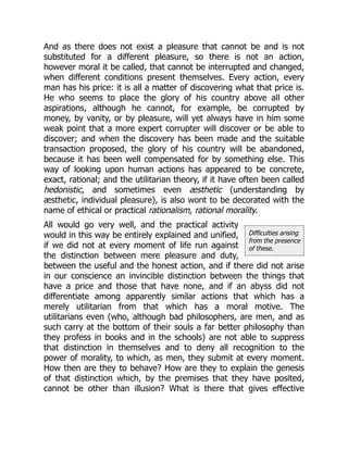 Difficulties arising
from the presence
of these.
And as there does not exist a pleasure that cannot be and is not
substituted for a different pleasure, so there is not an action,
however moral it be called, that cannot be interrupted and changed,
when different conditions present themselves. Every action, every
man has his price: it is all a matter of discovering what that price is.
He who seems to place the glory of his country above all other
aspirations, although he cannot, for example, be corrupted by
money, by vanity, or by pleasure, will yet always have in him some
weak point that a more expert corrupter will discover or be able to
discover; and when the discovery has been made and the suitable
transaction proposed, the glory of his country will be abandoned,
because it has been well compensated for by something else. This
way of looking upon human actions has appeared to be concrete,
exact, rational; and the utilitarian theory, if it have often been called
hedonistic, and sometimes even æsthetic (understanding by
æsthetic, individual pleasure), is also wont to be decorated with the
name of ethical or practical rationalism, rational morality.
All would go very well, and the practical activity
would in this way be entirely explained and unified,
if we did not at every moment of life run against
the distinction between mere pleasure and duty,
between the useful and the honest action, and if there did not arise
in our conscience an invincible distinction between the things that
have a price and those that have none, and if an abyss did not
differentiate among apparently similar actions that which has a
merely utilitarian from that which has a moral motive. The
utilitarians even (who, although bad philosophers, are men, and as
such carry at the bottom of their souls a far better philosophy than
they profess in books and in the schools) are not able to suppress
that distinction in themselves and to deny all recognition to the
power of morality, to which, as men, they submit at every moment.
How then are they to behave? How are they to explain the genesis
of that distinction which, by the premises that they have posited,
cannot be other than illusion? What is there that gives effective
 