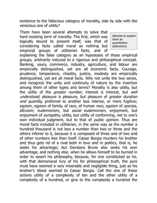Attempt to explain
them as
quantitative
distinctions.
existence to the fallacious category of morality, side by side with the
veracious one of utility?
There have been several attempts to solve that
hard resisting term of morality. The first, which was
logically bound to present itself, was that of
considering facts called moral as nothing but
empirical groups of utilitarian facts, and of
explaining the false category as an hypostasis of those empirical
groups, arbitrarily reduced to a rigorous and philosophical concept.
Banking, usury, commerce, industry, agriculture, and labour are
empirically distinguished, yet are all economic facts. Courage,
prudence, temperance, chastity, justice, modesty are empirically
distinguished, yet are all moral facts. Why not unite the two series,
and recognize the unity and continuity of nature by the insertion
among them of other types and terms? Morality is also utility, but
the utility of the greater number; interest is interest, but well
understood; pleasure is pleasure, but pleasure of greater duration
and quantity, preferred to another less intense, or more fugitive;
egoism, egoism of family, of race, of human race, egoism of species,
altruism; eudemonism, but social eudemonism, enjoyment, but
enjoyment of sympathy, utility, but utility of conforming, not to one's
own individual judgment, but to that of public opinion. Thus are
moral facts included in utilitarian, in the same way as the number a
hundred thousand is not less a number than two or three and the
others inferior to it, because it is composed of three and of two and
of other numbers less than itself. Cæsar Borgia murders his brother
and thus gets rid of a rival both in love and in politics, that is, he
seeks his advantage; but Giordano Bruno also seeks his own
advantage, and nothing else, when he allows himself to be burned in
order to assert his philosophy, because, for one constituted as he,
with that demoniacal fury of his for philosophical truth, the pyre
must have seemed a very miserable and negligible thing, just as his
brother's blood seemed to Cæsar Borgia. Call the one of these
actions utility of a complexity of ten and the other utility of a
complexity of a hundred, or give to the complexity a hundred the
 
