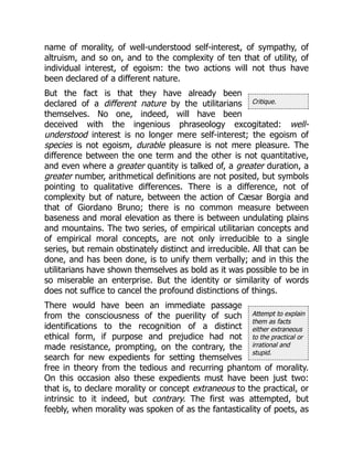 Critique.
Attempt to explain
them as facts
either extraneous
to the practical or
irrational and
stupid.
name of morality, of well-understood self-interest, of sympathy, of
altruism, and so on, and to the complexity of ten that of utility, of
individual interest, of egoism: the two actions will not thus have
been declared of a different nature.
But the fact is that they have already been
declared of a different nature by the utilitarians
themselves. No one, indeed, will have been
deceived with the ingenious phraseology excogitated: well-
understood interest is no longer mere self-interest; the egoism of
species is not egoism, durable pleasure is not mere pleasure. The
difference between the one term and the other is not quantitative,
and even where a greater quantity is talked of, a greater duration, a
greater number, arithmetical definitions are not posited, but symbols
pointing to qualitative differences. There is a difference, not of
complexity but of nature, between the action of Cæsar Borgia and
that of Giordano Bruno; there is no common measure between
baseness and moral elevation as there is between undulating plains
and mountains. The two series, of empirical utilitarian concepts and
of empirical moral concepts, are not only irreducible to a single
series, but remain obstinately distinct and irreducible. All that can be
done, and has been done, is to unify them verbally; and in this the
utilitarians have shown themselves as bold as it was possible to be in
so miserable an enterprise. But the identity or similarity of words
does not suffice to cancel the profound distinctions of things.
There would have been an immediate passage
from the consciousness of the puerility of such
identifications to the recognition of a distinct
ethical form, if purpose and prejudice had not
made resistance, prompting, on the contrary, the
search for new expedients for setting themselves
free in theory from the tedious and recurring phantom of morality.
On this occasion also these expedients must have been just two:
that is, to declare morality or concept extraneous to the practical, or
intrinsic to it indeed, but contrary. The first was attempted, but
feebly, when morality was spoken of as the fantasticality of poets, as
 