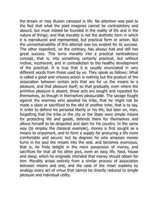 the dream or rosy illusion caressed in life. No attention was paid to
the fact that what the poet imagines cannot be contradictory and
absurd, but must indeed be founded in the reality of life and in the
nature of things; and that morality is not the æsthetic form in which
it is reproduced and represented, but practical form or action. But
the unmaintainability of this attempt was too evident for its success.
The other expedient, on the contrary, has always had and still has
great success. This turns morality into a practical contradictory
concept, that is, into something certainly practical, but without
motive, incoherent, and in contradiction to the healthy development
of the practical. It is true that it is usually enunciated in very
different words from those used by us. They speak as follows: What
is called a good and virtuous action is nothing but the product of the
association between certain acts that are for us the means to a
pleasure, and that pleasure itself; so that gradually, even where the
primitive pleasure is absent, those acts are sought and repeated for
themselves, as though in themselves pleasurable. The savage fought
against the enemies who assailed his tribe, that he might not be
made a slave or sacrificed to the idol of another tribe, that is to say,
in order to defend his personal liberty or his life; but later on, man,
forgetting that the tribe or the city or the State were simple means
for protecting life and goods, defends them for themselves and
allows himself to be despoiled and slain for his country. In the same
way (to employ the classical example), money is first sought as a
means to enjoyment, and to form a supply for procuring a life more
comfortable and secure; but by degrees he who amasses money
turns in his soul the means into the end, and becomes avaricious,
that is, he finds delight in the mere possession of money, and
sacrifices for that all his other joys, even an easy life, food, house
and sleep, which he originally intended that money should obtain for
him. Morality arises entirely from a similar process of association
between means and end, and the case of the miser explains by
analogy every act of virtue that cannot be directly reduced to simple
pleasure and individual utility.
 