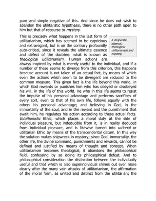 A desperate
attempt:
theological
utilitarianism and
mystery.
pure and simple negative of this. And since he does not wish to
abandon the utilitaristic hypothesis, there is no other path open to
him but that of recourse to mystery.
This is precisely what happens in the last form of
utilitarianism, which has seemed to be capricious
and extravagant, but is on the contrary profoundly
auto-critical, since it reveals the ultimate essence
and defect of the doctrine: what is known as
theological utilitarianism. Human actions are
always inspired by what is merely useful to the individual, and if a
number of these seems to diverge from this criterion, this happens
because account is not taken of an actual fact, by means of which
even the actions which seem to be divergent are reduced to the
common measure. This given fact is the life beyond this world, in
which God rewards or punishes him who has obeyed or disobeyed
his will, in the life of this world. He who in this life seems to resist
the impulse of his personal advantage and performs sacrifices of
every sort, even to that of his own life, follows equally with the
others his personal advantage; and believing in God, in the
immortality of the soul, and in the reward and the punishment that
await him, he regulates his action according to these actual facts.
Intuitionistic Ethic, which places a moral duty at the side of
individual pleasure, but indeducible from it, is in reality deduced
from individual pleasure, and is likewise turned into rational or
utilitarian Ethic by means of the transcendental datum. In this way
the solution makes shipwreck in mystery; since God, immortality, the
other life, the divine command, punishments and rewards, cannot be
defined and justified by means of thought and concept. When
utilitarianism becomes theological, it abandons the philosophical
field, confessing by so doing its philosophical defeat. And to
philosophical consideration the distinction between the individually
useful and that which is also superindividual shines out ever more
clearly after the many vain attacks of utilitarianism, the affirmation
of the moral form, as united and distinct from the utilitarian; the
 