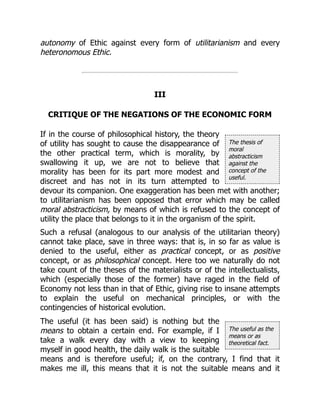 The thesis of
moral
abstracticism
against the
concept of the
useful.
The useful as the
means or as
theoretical fact.
autonomy of Ethic against every form of utilitarianism and every
heteronomous Ethic.
III
CRITIQUE OF THE NEGATIONS OF THE ECONOMIC FORM
If in the course of philosophical history, the theory
of utility has sought to cause the disappearance of
the other practical term, which is morality, by
swallowing it up, we are not to believe that
morality has been for its part more modest and
discreet and has not in its turn attempted to
devour its companion. One exaggeration has been met with another;
to utilitarianism has been opposed that error which may be called
moral abstracticism, by means of which is refused to the concept of
utility the place that belongs to it in the organism of the spirit.
Such a refusal (analogous to our analysis of the utilitarian theory)
cannot take place, save in three ways: that is, in so far as value is
denied to the useful, either as practical concept, or as positive
concept, or as philosophical concept. Here too we naturally do not
take count of the theses of the materialists or of the intellectualists,
which (especially those of the former) have raged in the field of
Economy not less than in that of Ethic, giving rise to insane attempts
to explain the useful on mechanical principles, or with the
contingencies of historical evolution.
The useful (it has been said) is nothing but the
means to obtain a certain end. For example, if I
take a walk every day with a view to keeping
myself in good health, the daily walk is the suitable
means and is therefore useful; if, on the contrary, I find that it
makes me ill, this means that it is not the suitable means and it
 