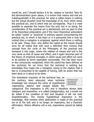 Technical and
hypothetical
imperatives.
would be, and I should declare it to be, useless or harmful. Now by
the demonstration given above, it is known that means and end are
indistinguishable in the practical, for what is called means is nothing
but the actual situation (and the knowledge of it), from which arises
the practical act, and to which that act corresponds. Thus it is most
possible to separate the means from the end; but in so doing, the
consideration of the practical act is abandoned, and we pass to that
of its theoretical antecedent; and if the mere theoretical antecedent
be called "useful" or "practical" in ordinary speech (remembering the
practical act, to which it has been or it is presumed that it may be
united) then a metaphor is employed, against which there is nothing
to be said. Those, then, who define the useful as the means should
once for all realize that with such a definition they remove that
concept from the circle of the Philosophy of the practical and
transport it into Logic, where the relation of means and end is the
very same as that of cause and effect, and it again becomes part of
the theory of empirical concepts, in which cause and effect are wont
to be posited as terms separately conceivable. This has been more
or less consciously recognized, when the useful has been defined as
the technical, for we know that the technical is nothing but
knowledge thus made into a metaphor, owing to the relation that it
has or is presumed to be capable of having, with an action that has
been done or is about to be done.
The theoretical character of the technical has, on
the contrary, been obscured, when technical
knowledge has received the name of hypothetical
imperatives, distinct and ranged beside the
categorical. The imperative is will, and is therefore always both
categoric and imperative: a is willed (categorically), but a would not
be willed if the condition of fact and situation b did not exist
(hypothetically). The merely hypothetical imperative is the
knowledge, that remains when abstraction is made of the practical
act or of the will; and is no longer an imperative, but a theoretic
affirmation. Where effective will is not, imperatives cannot be talked
of.
 