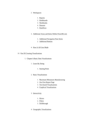 2. Workspaces
1. Reports
2. Dashboards
3. Workbooks
4. Datasets
5. Dataflows
3. Additional Areas and Items Within PowerBI.com
1. Additional Navigation Pane Items
2. Additional Buttons
4. How It All Gets Made
10. Part III Creating Visualizations
1. Chapter 6 Basic Data Visualizations
1. Learn By Doing
1. Starting Point
2. Basic Visualizations
1. Maximum Miniatures Manufacturing
2. Our First Report Page
3. Text-based Visualizations
4. Graphical Visualizations
3. Interactivity
1. Slicers
2. Filters
3. Drillthrough
4. Geographic Visualizations
 