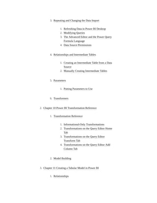 3. Repeating and Changing the Data Import
1. Refreshing Data in Power BI Desktop
2. Modifying Queries
3. The Advanced Editor and the Power Query
Formula Language
4. Data Source Permissions
4. Relationships and Intermediate Tables
1. Creating an Intermediate Table from a Data
Source
2. Manually Creating Intermediate Tables
5. Parameters
1. Putting Parameters to Use
6. Transformers
2. Chapter 10 Power BI Transformation Reference
1. Transformation Reference
1. Informational-Only Transformations
2. Transformations on the Query Editor Home
Tab
3. Transformations on the Query Editor
Transform Tab
4. Transformations on the Query Editor Add
Column Tab
2. Model Building
3. Chapter 11 Creating a Tabular Model in Power BI
1. Relationships
 