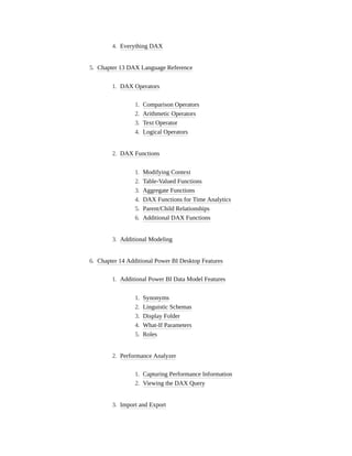 4. Everything DAX
5. Chapter 13 DAX Language Reference
1. DAX Operators
1. Comparison Operators
2. Arithmetic Operators
3. Text Operator
4. Logical Operators
2. DAX Functions
1. Modifying Context
2. Table-Valued Functions
3. Aggregate Functions
4. DAX Functions for Time Analytics
5. Parent/Child Relationships
6. Additional DAX Functions
3. Additional Modeling
6. Chapter 14 Additional Power BI Desktop Features
1. Additional Power BI Data Model Features
1. Synonyms
2. Linguistic Schemas
3. Display Folder
4. What-If Parameters
5. Roles
2. Performance Analyzer
1. Capturing Performance Information
2. Viewing the DAX Query
3. Import and Export
 