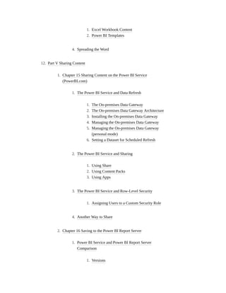1. Excel Workbook Content
2. Power BI Templates
4. Spreading the Word
12. Part V Sharing Content
1. Chapter 15 Sharing Content on the Power BI Service
(PowerBI.com)
1. The Power BI Service and Data Refresh
1. The On-premises Data Gateway
2. The On-premises Data Gateway Architecture
3. Installing the On-premises Data Gateway
4. Managing the On-premises Data Gateway
5. Managing the On-premises Data Gateway
(personal mode)
6. Setting a Dataset for Scheduled Refresh
2. The Power BI Service and Sharing
1. Using Share
2. Using Content Packs
3. Using Apps
3. The Power BI Service and Row-Level Security
1. Assigning Users to a Custom Security Role
4. Another Way to Share
2. Chapter 16 Saving to the Power BI Report Server
1. Power BI Service and Power BI Report Server
Comparison
1. Versions
 