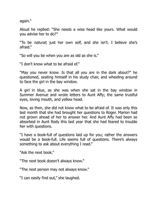 again.”
Aloud he replied: “She needs a wise head like yours. What would
you advise her to do?”
“To be natural; just her own self, and she isn’t. I believe she’s
afraid.”
“So will you be when you are as old as she is.”
“I don’t know what to be afraid of.”
“May you never know. Is that all you are in the dark about?” he
questioned, seating himself in his study chair, and wheeling around
to face the girl in the bay window.
A girl in blue, as she was when she sat in the bay window in
Summer Avenue and wrote letters to Aunt Affy; the same trustful
eyes, loving mouth, and yellow head.
Now, as then, she did not know what to be afraid of. It was only this
last month that she had brought her questions to Roger. Marion had
not grown ahead of her to answer her. And Aunt Affy had been so
absorbed in Aunt Rody this last year that she had feared to trouble
her with questions.
“I have a book-full of questions laid up for you; rather the answers
would be a book-full. Life seems full of questions. There’s always
something to ask about everything I read.”
“Ask the next book.”
“The next book doesn’t always know.”
“The next person may not always know.”
“I can easily find out,” she laughed.
 