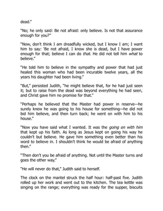 dead.”
“No; he only said: Be not afraid: only believe. Is not that assurance
enough for you?”
“Now, don’t think I am dreadfully wicked, but I know I am; I want
him to say: ‘Be not afraid, I know she is dead, but I have power
enough for that; believe I can do that. He did not tell him what to
believe.”
“He told him to believe in the sympathy and power that had just
healed this woman who had been incurable twelve years, all the
years his daughter had been living.”
“But,” persisted Judith, “he might believe that, for he had just seen
it; but to raise from the dead was beyond everything he had seen,
and Christ gave him no promise for that.”
“Perhaps he believed that the Master had power in reserve—he
surely knew he was going to his house for something—he did not
bid him believe, and then turn back; he went on with him to his
house.”
“Now you have said what I wanted. It was the going on with him
that kept up his faith. As long as Jesus kept on going his way he
couldn’t but believe. He gave him something even better than his
word to believe in. I shouldn’t think he would be afraid of anything
then.”
“Then don’t you be afraid of anything. Not until the Master turns and
goes the other way.”
“He will never do that,” Judith said to herself.
The clock on the mantel struck the half hour: half-past five. Judith
rolled up her work and went out to the kitchen. The tea kettle was
singing on the range; everything was ready for the supper, biscuits
 