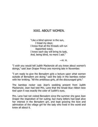 XXXI. ABOUT WOMEN.
“Like a blind spinner in the sun,
I tread my days;
I know that all the threads will run
Appointed ways;
I know each day will bring its task,
And, being blind, no more I ask.”
—H. H.
“I wish you would tell Judith Mackenzie all you know about women’s
doings,” said Jean Draper Prince one morning late in November.
“I am ready to give the Bensalem girls a lecture upon what women
outside of Bensalem are doing,” said the lady in the bamboo rocker
with her knitting. “All the ambitious girls, all the discouraged girls.”
The bamboo rocker was Jean’s wedding present from Judith
Mackenzie; Jean had told Mrs. Lane that the broad blue ribbon bow
tied upon it was exactly the color of Judith’s eyes.
Mrs. Lane had not visited Bensalem since the summer she gave Jean
Draper the inspiration of her outing; but many letters had kept alive
her interest in the Bensalem girl, and kept growing the love and
admiration of the village girl for the lady who lived in the world and
knew all about it.
 