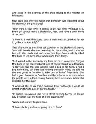 who stood in the doorway of the shop talking to the minister on
horseback.
How could she ever tell Judith that Bensalem was gossiping about
her staying at the parsonage?
“Your work is your own; it comes to be your own, whatever it is.
Every girl cannot marry a blacksmith, Jean, and have a small home
of her own.”
“I know it. I wish they could. What I wish most for Judith is for her
to go back to Aunt Affy’s.”
That afternoon as the three sat together in the blacksmith’s parlor,
Jean with towels she was hemming for her mother, and the other
two with idle hands and work upon their laps, Jean suddenly asked
Mrs. Lane to tell them about women and their doings.
“As I waited in the station for my train the day I came here,” began
Mrs. Lane in the conversational tone of one prepared for a long talk,
“a lady sat near me, also waiting, with a bag in her hand. I had a
bag in my hand, but there was nothing unusual in mine; she told me
she was going to Dunellen to take care of ladies’ finger-nails. She
had a good business in Dunellen and the suburbs in summer, when
the people were in their country homes; there were a few ladies who
expected her that day.”
“I wouldn’t like to do that,” declared Jean, “although I would do
almost anything to pay off our mortgage.”
“In Buffalo is a woman who runs a street-cleaning bureau; in Kansas
City a woman is at the head of a fire department.”
“Worse and worse,” laughed Jean.
“A Louisville lady makes shopping trips to Paris.”
 