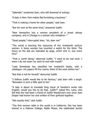 “Splendid,” exclaimed Jean, who still dreamed of outings.
“A lady in New York makes flat-furnishing a business.”
“That is making a home for other people,” said Jean.
“But her own at the same time,” answered Judith.
“New Hampshire has a woman president of a street railway
company; and in Chicago is a woman who embalms—”
“Dead people,” interrupted Jean; “oh, dear me!”
“The world is learning the resources of the nineteenth century
woman. A Swiss woman has invented a watch for the blind. The
hours on the dial are indicated by pegs, which sink in, one every
hour.”
“That is worth doing,” observed Judith; “I want to do real work. I
know I do not mean my work to end with myself.”
“Lady Somebody has classified her husband’s books, with a
catalogue—his papers fill five rooms; think of the work before her.”
“But that is not for herself,” demurred Judith.
“I believe Judith would like to be famous,” said Jean with a laugh.
“Bensalem is such a little spot to her.”
“A lady is about to translate King Oscar of Sweden’s works into
English; would you like to do that, Judith?” asked Mrs. Lane, who
felt that she had been a friend of Judith MacKenzie’s ever since Jean
Draper had known her and written of their girlhood together.
“Not exactly that,” said Judith.
“The first woman rabbi in the world is in California. She has been
trained in a Hebrew College; Rabbi Moses, the celebrated Jewish
 