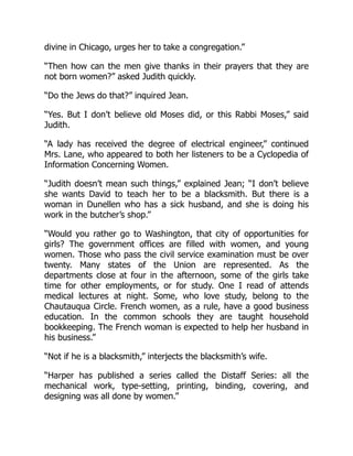 divine in Chicago, urges her to take a congregation.”
“Then how can the men give thanks in their prayers that they are
not born women?” asked Judith quickly.
“Do the Jews do that?” inquired Jean.
“Yes. But I don’t believe old Moses did, or this Rabbi Moses,” said
Judith.
“A lady has received the degree of electrical engineer,” continued
Mrs. Lane, who appeared to both her listeners to be a Cyclopedia of
Information Concerning Women.
“Judith doesn’t mean such things,” explained Jean; “I don’t believe
she wants David to teach her to be a blacksmith. But there is a
woman in Dunellen who has a sick husband, and she is doing his
work in the butcher’s shop.”
“Would you rather go to Washington, that city of opportunities for
girls? The government offices are filled with women, and young
women. Those who pass the civil service examination must be over
twenty. Many states of the Union are represented. As the
departments close at four in the afternoon, some of the girls take
time for other employments, or for study. One I read of attends
medical lectures at night. Some, who love study, belong to the
Chautauqua Circle. French women, as a rule, have a good business
education. In the common schools they are taught household
bookkeeping. The French woman is expected to help her husband in
his business.”
“Not if he is a blacksmith,” interjects the blacksmith’s wife.
“Harper has published a series called the Distaff Series: all the
mechanical work, type-setting, printing, binding, covering, and
designing was all done by women.”
 